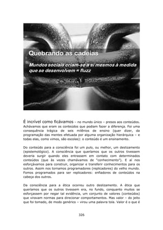 É incrível como ficávamos – no mundo único – presos aos conteúdos.
Achávamos que eram os conteúdos que podiam fazer a diferença. Foi uma
consequência trágica de seis milênios de ensino (quer dizer, da
programação das mentes efetuada por alguma organização hierárquica – e
todas elas, como vimos, são escolas): o conteúdo é um ensinamento.

Do conteúdo para a consciência foi um pulo, ou melhor, um deslizamento
(epistemológico). A consciência que queríamos que os outros tivessem
deveria surgir quando eles entrassem em contato com determinados
conteúdos (que às vezes chamávamos de “conhecimento”). E aí nos
esforçávamos para construir, organizar e transferir conhecimentos para os
outros. Assim nos tornamos programadores (replicadores) do velho mundo.
Fomos programados para ser replicadores: enfiadores de conteúdos na
cabeça dos outros.

Da consciência para a ética ocorreu outro deslizamento. A ética que
queríamos que os outros tivessem era, no fundo, conquanto muitos se
esforçassem por negar tal evidência, um conjunto de valores (conteúdos)
que viravam normas para direcionar comportamentos. Mas valor – do jeito
que foi tomado, de modo genérico – virou uma palavra tola. Valor é o que é



                                   326
 
