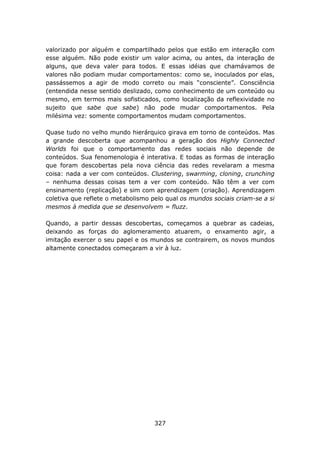 valorizado por alguém e compartilhado pelos que estão em interação com
esse alguém. Não pode existir um valor acima, ou antes, da interação de
alguns, que deva valer para todos. E essas idéias que chamávamos de
valores não podiam mudar comportamentos: como se, inoculados por elas,
passássemos a agir de modo correto ou mais “consciente”. Consciência
(entendida nesse sentido deslizado, como conhecimento de um conteúdo ou
mesmo, em termos mais sofisticados, como localização da reflexividade no
sujeito que sabe que sabe) não pode mudar comportamentos. Pela
milésima vez: somente comportamentos mudam comportamentos.

Quase tudo no velho mundo hierárquico girava em torno de conteúdos. Mas
a grande descoberta que acompanhou a geração dos Highly Connected
Worlds foi que o comportamento das redes sociais não depende de
conteúdos. Sua fenomenologia é interativa. E todas as formas de interação
que foram descobertas pela nova ciência das redes revelaram a mesma
coisa: nada a ver com conteúdos. Clustering, swarming, cloning, crunching
– nenhuma dessas coisas tem a ver com conteúdo. Não têm a ver com
ensinamento (replicação) e sim com aprendizagem (criação). Aprendizagem
coletiva que reflete o metabolismo pelo qual os mundos sociais criam-se a si
mesmos à medida que se desenvolvem = fluzz.

Quando, a partir dessas descobertas, começamos a quebrar as cadeias,
deixando as forças do aglomeramento atuarem, o enxamento agir, a
imitação exercer o seu papel e os mundos se contrairem, os novos mundos
altamente conectados começaram a vir à luz.




                                    327
 