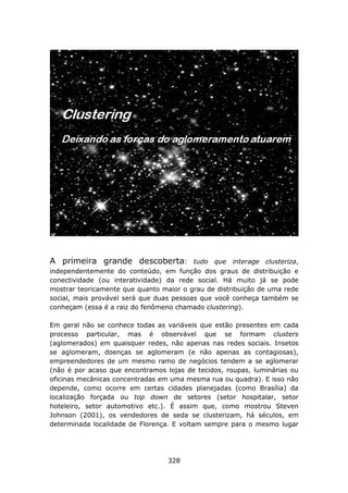 A primeira grande descoberta:             tudo que interage clusteriza,
independentemente do conteúdo, em função dos graus de distribuição e
conectividade (ou interatividade) da rede social. Há muito já se pode
mostrar teoricamente que quanto maior o grau de distribuição de uma rede
social, mais provável será que duas pessoas que você conheça também se
conheçam (essa é a raiz do fenômeno chamado clustering).

Em geral não se conhece todas as variáveis que estão presentes em cada
processo particular, mas é observável que se formam clusters
(aglomerados) em quaisquer redes, não apenas nas redes sociais. Insetos
se aglomeram, doenças se aglomeram (e não apenas as contagiosas),
empreendedores de um mesmo ramo de negócios tendem a se aglomerar
(não é por acaso que encontramos lojas de tecidos, roupas, luminárias ou
oficinas mecânicas concentradas em uma mesma rua ou quadra). E isso não
depende, como ocorre em certas cidades planejadas (como Brasília) da
localização forçada ou top down de setores (setor hospitalar, setor
hoteleiro, setor automotivo etc.). É assim que, como mostrou Steven
Johnson (2001), os vendedores de seda se clusterizam, há séculos, em
determinada localidade de Florença. E voltam sempre para o mesmo lugar




                                  328
 