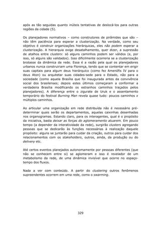 após as tão seguidas quanto inúteis tentativas de deslocá-los para outras
regiões da cidade (5).

Os planejadores normativos – como construtores de pirâmides que são –
não têm paciência para esperar a clusterização. Na verdade, como seu
objetivo é construir organizações hierárquicas, eles não podem esperar a
clusterização. A hierarquia exige desatalhamento, quer dizer, a supressão
de atalhos entre clusters: só alguns caminhos podem ser válidos (e, por
isso, só alguns são validados). Isso dificilmente ocorreria se a clusterização
brotasse da dinâmica da rede. Essa é a razão pela qual os planejadores
urbanos nunca construiriam uma Florença, tendo que se contentar em erigir
suas capitais para algum deus hierárquico (como fez Amenófis IV para o
deus Aton) ou arquitetar suas cidades-sede para o Estado, não para a
sociedade (como aquela Brasília que foi inaugurada antes da convivência
social dos brasilenses; depois estes últimos começaram a conformar a
verdadeira Brasília modificando os estranhos caminhos traçados pelos
planejadores). A diferença entre o zigurate de Uruk e o assentamento
temporário do festival Burning Man revela quase tudo: poucos caminhos x
múltiplos caminhos.

Ao articular uma organização em rede distribuída não é necessário pré-
determinar quais serão os departamentos, aquelas caixinhas desenhadas
nos organogramas. Estando claro, para os interagentes, qual é o propósito
da iniciativa, basta deixar as forças do aglomeramento atuarem. Em pouco
tempo (a depender da interatividade da rede), surgirão clusters agregando
pessoas que se dedicarão às funções necessárias à realização daquele
propósito: alguns se juntarão para cuidar da criação, outros para cuidar dos
relacionamentos com os stakeholders, outros, ainda, da produção ou do
delivery etc.

Até certos eventos planejados autonomamente por pessoas diferentes (que
não se conhecem entre si) se aglomeram e isso é revelador de um
metabolismo da rede, de uma dinâmica invisível que ocorre no espaço-
tempo dos fluxos.

Nada a ver com conteúdo. A partir do clustering outros fenômenos
supreendentes ocorrem em uma rede, como o swarming.




                                     329
 