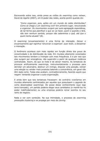 Escrevendo sobre isso, ainda preso as visões do swarming como netwar,
David de Ugarte (2007), em O poder das redes, acerta porém quando diz:

      “Como organizar, pois, ações em um mundo de redes distribuídas?
      Como se chega a um swarming civil? Em primeiro lugar, renunciando
      a organizar. Os movimentos surgem por auto-agregação espontânea,
      de tal forma que planificar o que se vai fazer, quem e quando o fará,
      não tem nenhum sentido, porque não saberemos o quê, até que o
      quem tenha atuado” (8).

O swarming (enxameamento) é uma forma de interação. Deixar o
enxameamento agir significa ‘renunciar a organizar’, quer dizer, a disciplinar
a interação.

O fenômeno acontece com mais rapidez em função direta dos graus de
conectividade e de distribuição da rede. Em mundos altamente conectados
tais movimentos tendem a irromper com mais frequência. E é por isso que
eles surgem por emergência, não supervêm a partir de qualquer instância
centralizada. Assim, do que se trata é de deixar mesmo. As tentativas de
provocar artificialmente swarmings, instrumentalizando o processo para
derrotar um adversário, destruir um inimigo, disputar uma posição, vencer
uma eleição ou vender mais produtos batendo a concorrência, em geral não
têm dado certo. Todas elas acabam, contraditoriamente, fazendo aquilo que
negam: tentando organizar a auto-organização.

E ainda bem que tais tentativas fracassam: do contrário viveríamos em
mundos altamente centralizados por aqueles que possuíssem o segredo de
como desencadear swarmings. De posse desse conhecimento (que logo
seria trancado), um partido poderia eleger seus candidatos (e mantê-los no
poder indefinidamente) ou uma empresa poderia reinar sozinha no seu
ramo de negócio.

Nada a ver com conteúdo. Na sua intimidade, o processo de swarming
pressupõe clustering e se propaga por meio de cloning.




                                     331
 