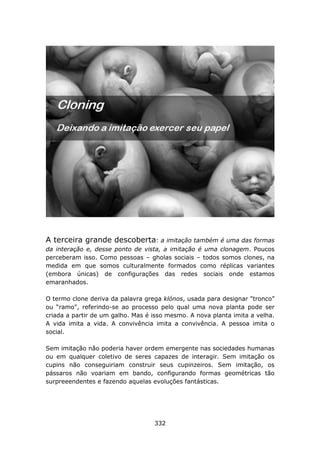 A terceira grande descoberta: a imitação também é uma das formas
da interação e, desse ponto de vista, a imitação é uma clonagem. Poucos
perceberam isso. Como pessoas – gholas sociais – todos somos clones, na
medida em que somos culturalmente formados como réplicas variantes
(embora únicas) de configurações das redes sociais onde estamos
emaranhados.

O termo clone deriva da palavra grega klónos, usada para designar "tronco”
ou “ramo", referindo-se ao processo pelo qual uma nova planta pode ser
criada a partir de um galho. Mas é isso mesmo. A nova planta imita a velha.
A vida imita a vida. A convivência imita a convivência. A pessoa imita o
social.

Sem imitação não poderia haver ordem emergente nas sociedades humanas
ou em qualquer coletivo de seres capazes de interagir. Sem imitação os
cupins não conseguiriam construir seus cupinzeiros. Sem imitação, os
pássaros não voariam em bando, configurando formas geométricas tão
surpreeendentes e fazendo aquelas evoluções fantásticas.




                                   332
 