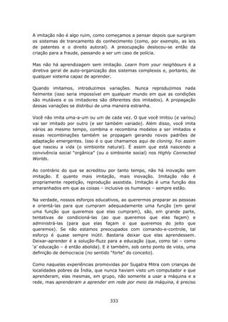 A imitação não é algo ruim, como começamos a pensar depois que surgiram
os sistemas de trancamento do conhecimento (como, por exemplo, as leis
de patentes e o direito autoral). A preocupação deslocou-se então da
criação para a fraude, passando a ser um caso de polícia.

Mas não há aprendizagem sem imitação. Learn from your neighbours é a
diretiva geral de auto-organização dos sistemas complexos e, portanto, de
qualquer sistema capaz de aprender.

Quando imitamos, introduzimos variações. Nunca reproduzimos nada
fielmente (isso seria impossível em qualquer mundo em que as condições
são mutáveis e os imitadores são diferentes dos imitados). A propagação
dessas variações se distribui de uma maneira estranha.

Você não imita uma-a-um ou um de cada vez. O que você imitou (e variou)
vai ser imitado por outro (e ser também variado). Além disso, você imita
vários ao mesmo tempo, combina e recombina modelos a ser imitados e
essas recombinações também se propagam gerando novos padrões de
adaptação emergentes. Isso é o que chamamos aqui de cloning. Foi assim
que nasceu a vida (o simbionte natural). É assim que está nascendo a
convivência social “orgânica” (ou o simbionte social) nos Highly Connected
Worlds.

Ao contrário do que se acreditou por tanto tempo, não há inovação sem
imitação. E quanto mais imitação, mais inovação. Imitação não é
propriamente repetição, reprodução assistida. Imitação é uma função dos
emaranhados em que as coisas – inclusive os humanos – sempre estão.

Na verdade, nossos esforços educativos, ao querermos preparar as pessoas
e orientá-las para que cumpram adequadamente uma função (em geral
uma função que queremos que elas cumpram), são, em grande parte,
tentativas de condicioná-las (ao que queremos que elas façam) e
administrá-las (para que elas façam o que queremos do jeito que
queremos). Se não estamos preocupados com comando-e-controle, tal
esforço é quase sempre inútil. Bastaria deixar que elas aprendessem.
Deixar-aprender é a solução-fluzz para a educação (que, como tal – como
‘a’ educação – é então abolida). E é também, sob certo ponto de vista, uma
definição de democracia (no sentido “forte” do conceito).

Como naquelas experiências promovidas por Sugatra Mitra com crianças de
localidades pobres da Índia, que nunca haviam visto um computador e que
aprenderam, elas mesmas, em grupo, não somente a usar a máquina e a
rede, mas aprenderam a aprender em rede por meio da máquina, é preciso



                                   333
 