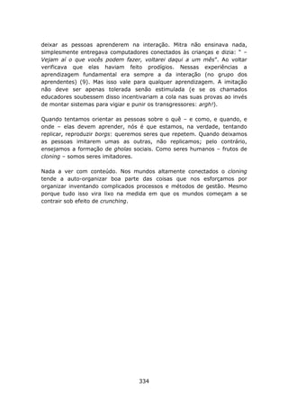 deixar as pessoas aprenderem na interação. Mitra não ensinava nada,
simplesmente entregava computadores conectados às crianças e dizia: “ –
Vejam aí o que vocês podem fazer, voltarei daqui a um mês”. Ao voltar
verificava que elas haviam feito prodígios. Nessas experiências a
aprendizagem fundamental era sempre a da interação (no grupo dos
aprendentes) (9). Mas isso vale para qualquer aprendizagem. A imitação
não deve ser apenas tolerada senão estimulada (e se os chamados
educadores soubessem disso incentivariam a cola nas suas provas ao invés
de montar sistemas para vigiar e punir os transgressores: argh!).

Quando tentamos orientar as pessoas sobre o quê – e como, e quando, e
onde – elas devem aprender, nós é que estamos, na verdade, tentando
replicar, reproduzir borgs: queremos seres que repetem. Quando deixamos
as pessoas imitarem umas as outras, não replicamos; pelo contrário,
ensejamos a formação de gholas sociais. Como seres humanos – frutos de
cloning – somos seres imitadores.

Nada a ver com conteúdo. Nos mundos altamente conectados o cloning
tende a auto-organizar boa parte das coisas que nos esforçamos por
organizar inventando complicados processos e métodos de gestão. Mesmo
porque tudo isso vira lixo na medida em que os mundos começam a se
contrair sob efeito de crunching.




                                  334
 