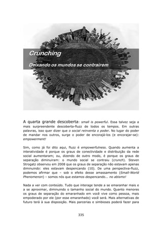 A quarta grande descoberta:            small is powerful. Essa talvez seja a
mais surpreendente descoberta-fluzz de todos os tempos. Em outras
palavras, isso quer dizer que o social reinventa o poder. No lugar do poder
de mandar nos outros, surge o poder de encorajá-los (e encorajar-se):
empowerment!

Sim, como já foi dito aqui, fluzz é empowerfulness. Quando aumenta a
interatividade é porque os graus de conectividade e distribuição da rede
social aumentaram; ou, dizendo de outro modo, é porque os graus de
separação diminuiram: o mundo social se contraiu (crunch). Steven
Strogatz observou em 2008 que os graus de separação não estavam apenas
diminuindo: eles estavam despencando (10). De uma perspectiva-fluzz,
podemos afirmar que – sob o efeito desse amassamento (Small-World
Phenomenon) – somos nós que estamos despencando... no abismo!

Nada a ver com conteúdo. Tudo que interage tende a se emaranhar mais e
a se aproximar, diminuindo o tamanho social do mundo. Quanto menores
os graus de separação do emaranhado em você vive como pessoa, mais
empoderado por ele (por esse emaranhado) você será. Mais alternativas de
futuro terá à sua disposição. Mais parcerias e simbioses poderá fazer para



                                    335
 