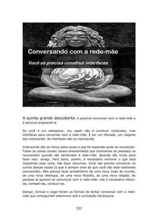 A quinta grande descoberta:         é possível conversar com a rede-mãe e
é possível programá-la.

Se você é um netweaver, seu papel não é construir conteúdos, mas
interfaces para conversar com a rede-mãe. É ser um nômade, um viajante
dos interworlds. As interfaces são os interworlds.

Interworlds são os meios pelos quais o que foi separado pode se reconectar.
Todas as coisas sociais (esses emaranhados que chamamos de pessoas) se
reconectam quando são devolvidas à rede-mãe. Quando são livres para
fazer isso: amagi. Para tanto, porém, é necessário remover o que está
impedindo essa volta, não fazer discursos. Você não precisa convencer os
outros dessas coisas (o que é sempre sinal de que você não está realmente
convencido). Não precisa fazer proselitismo de uma nova visão de mundo,
de uma nova ideologia, de uma nova filosofia, de uma nova religião. As
pessoas já querem se comunicar com a rede-mãe, não é necessário induzi-
las, compeli-las, conduzi-las.

Dançar, brincar e jogar foram as formas de tentar conversar com a rede-
mãe que conseguiram sobreviver sob a civilização hierárquica.



                                   337
 