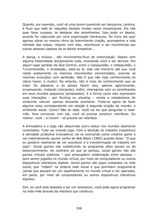 Quando, por exemplo, você vê uma jovem querendo ser dançarina, cantora,
é fluzz que está ali naqueles desejos muitas vezes inexplicáveis. Ela não
quer fazer sucesso, se destacar dos semelhantes. Isso pode vir depois,
quando for capturada por uma organização hierárquica. No início ela quer
apenas vibrar no mesmo ritmo da intermitente criação, acompanhar a vida
nômade das coisas, respirar com elas, reconhecer e ser reconhecida por
outras pessoas capazes de se deixar empatizar...

A dança, a música... são movimentos-fluzz de sintonização. Depois vem
alguma fraternidade disciplinando tudo, ensinando você a ser dervixe. Em
algum lugar perdido da Ásia Central, entre o Cazaquistão, o Uzbequistão, o
Turcomenistão, o Arzebaijão, sabe-se lá, eles vão treiná-lo até que você
repita exatamente os mesmos movimentos sincronizados, execute as
mesmas evoluções com perfeição. Não é que não haja conhecimento ali
(deve haver, e muito). No entanto, não é mais de conhecimento que se
trata. Os pássaros e os peixes fazem isso, apenas aglomerando,
enxameando, imitando (clonando), enfim, interagindo com os semelhantes
em seus mundos pequenos (amassados). E a forma como eles expressam
suas interações – por flocking ou shoaling – revela o metabolismo do
simbionte natural: apenas deixando acontecer. Trata-se agora de fazer
alguma coisa correspondente em relação à segunda criação do mundo: o
simbionte social. Como? Não se sabe. Você vai ter que perguntar à rede-
mãe. Para conversar com ela, você só precisa construir interfaces. Ou
melhor: você – a núvem – só precisa ser interface.

A brincadeira e o jogo vão adquirindo outro status nos mundos altamente
conectados. Tudo vai virando jogo. Com a abolição do trabalho (repetitivo)
a atividade produtiva (inovadora) vai se exercendo como creative game e
vai materializando aquele sonho de Bob Black (1985) quando disse: “O que
eu gostaria realmente de ver acontecer é a transformação do trabalho em
jogo”. Social games vão substituindo os programas ditos sociais ou de
desenvolvimento. Ao contrário do que se pensou, social games não são
games virtuais coletivos – que pressupõem colaboração entre pessoas –
para serem jogados no mundo virtual, por meio de computadores ou outros
dispositivos interativos digitais. Social games são jogos instalados na rede
social, que "rodam" na própria rede social e que permitem programá-la
(ainda que possam ter um espelhamento no mundo virtual e ser operados,
em parte, por meio de computadores ou outros dispositivos interativos
digitais).

Sim, se você está disposto a ser um netweaver, você pode agora programar
na rede-mãe através da interface que construiu.




                                    338
 
