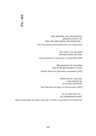 Quer gozemos, quer não gozemos,
                                                       passamos como o rio.
                                    Mais vale saber passar silenciosamente...
                           Fernando Pessoa (como Ricardo Reis, em 12/06/1914)



                                                     Ser como o rio que deflui
                                                    silencioso dentro da noite.
                            Manoel Bandeira no poema Rio, em Belo Belo (1948)



                                                Não passamos de remoinhos
                                            num rio de água sempre a correr.
                              Norbert Wiener em Cibernética e sociedade (1950)



                                                      Deixe-me ser o que sou,
                                                            o que sempre fui,
                                                       um rio que vai fluindo.
                              Mario Quintana em Água: os últimos textos (2001)



                                                        Eu me atirei num rio...
                                                      [e] simplesmente deixei.
Mojud, personagem da história sufi (s/d) “O homem cuja história era inexplicável”




                                     342
 