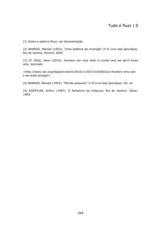 Tudo é fluzz | 0



(1) Sobre a palavra fluzz, ver Apresentação.

(2) BARROS, Manoel (1993). “Uma didática da invenção” in O Livro das Ignorãças.
Rio de Janeiro: Record, 2004.

(3) Cf. DIAZ, Jesus (2010). Humans can only walk in circles and we don’t know
why. Gizmodo:

<http://www.npr.org/blogs/krulwich/2010/11/03/131050832/a-mystery-why-can-
t-we-walk-straight>

(4) BARROS, Manoel (1993). “Mundo pequeno” in O Livro das Ignorãças: Ed. cit.

(5) KOESTLER, Arthur (1967). O fantasma da máquina. Rio de Janeiro: Zahar,
1969.




                                       344
 