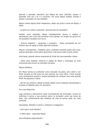 Quando o pescador descobriu que Mojud era bem instruído, passou a
aprender com ele a ler e a escrever. Em troca Mojud recebeu comida e
ajudou o pescador em seu trabalho.

Alguns meses depois Khidr reapareceu, desta vez junto à cama de Mojud, e
disse:

- Levante-se e deixe o pescador. Será provido do necessário.

Vestido como pescador, Mojud imediatamente deixou a cabana e
perambulou sem rumo até encontrar uma estrada. Ao romper da aurora viu
um granjeiro montado num burro.

- Procura trabalho? - perguntou o granjeiro. - Estou precisando de um
homem que me ajude a trazer algumas compras.

Mojud o acompanhou. Trabalhou para o granjeiro durante quase dois anos,
quando aprendeu muito sobre agricultura, mas pouco sobre outras coisas.

Uma tarde, quando estava ensacando lã, Khidr fez nova aparição e disse:

- Deixe esse trabalho, dirija-se à cidade de Mosul e empregue as suas
economias para tornar-se mercador de peles.

Mojud obedeceu.

Em Mosul tornou-se conhecido como mercador de peles, sem voltar a ver
Khidr durante os três anos em que exerceu seu novo ofício. Tinha reunido
uma considerável quantia e estava pensando em comprar uma casa quando
Khidr lhe apareceu e disse:

- Dê-me seu dinheiro, afaste-se desta cidade rumo à distante Samarkanda e
lá passe a trabalhar para um merceeiro.

Foi o que Mojud fez.

Logo começou a demonstrar sinais incontestáveis de iluminação. Curava os
enfermos e servia a seu próximo tanto no armazém como nas horas de
lazer. Seu conhecimento dos mistérios da vida se tornou cada vez mais
profundo.

Sacerdotes, filósofos e outros o visitavam e indagavam:

- Com quem você estudou?

- É difícil dizer - respondia Mojud.

Seus discípulos perguntavam:


                                   346
 