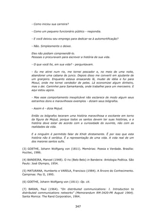 - Como iniciou sua carreira?

      - Como um pequeno funcionário público - respondia.

      - E você deixou seu emprego para dedicar-se à automortificação?

      - Não. Simplesmente o deixei.

      Eles não podiam compreendê-lo.
      Pessoas o procuravam para escrever a história de sua vida.

      - O que você foi, em sua vida? - perguntavam.

      - Eu me atirei num rio, me tornei pescador e, no meio de uma noite,
      abandonei uma cabana de junco. Depois disso me converti em ajudante de
      um granjeiro. Enquanto estava ensacando lã, mudei de idéia e fui para
      Mosul, onde me tornei vendedor de peles. Lá economizei algum dinheiro,
      mas o dei. Caminhei para Samarkanda, onde trabalhei para um merceeiro. E
      aqui estou agora.

      - Mas esse comportamento inexplicável não esclarece de modo algum seus
      estranhos dons e maravilhosos exemplos - diziam seus biógrafos.

      - Assim é - dizia Mojud.

      Então os biógrafos teceram uma história maravilhosa e excitante em torno
      da figura de Mojud, porque todos os santos devem ter suas histórias, e a
      história deve estar de acordo com a curiosidade do ouvinte, não com as
      realidades da vida.

      E a ninguém é permitido falar de Khidr diretamente. É por isso que esta
      história não é verídica. É a representação de uma vida. A vida real de um
      dos maiores santos sufis.

(3) GOETHE, Johann Wolfgang von (1811). Memórias: Poesia e Verdade. Brasília:
Hucitec, 1986.

(4) BANDEIRA, Manoel (1948). O rio (Belo Belo) in Bandeira: Antologia Poética. São
Paulo: José Olympio, 1954.

(5) MATURANA, Humberto e VARELA, Francisco (1984). A Árvore do Conhecimento.
Campinas: Psy II, 1995.

(6) GOETHE, Johann Wolfgang von (1811): Op. cit.

(7) BARAN, Paul (1964). “On distributed communications: I. Introduction to
distributed communications networks” (Memorandum RM-3420-PR August 1964).
Santa Monica: The Rand Corporation, 1964.


                                      347
 