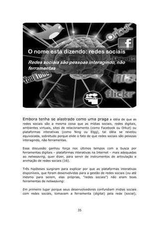 Embora tenha se alastrado como uma praga                a idéia de que as
redes sociais são a mesma coisa que as mídias sociais, redes digitais,
ambientes virtuais, sites de relacionamento (como Facebook ou Orkut) ou
plataformas interativas (como Ning ou Elgg), tal idéia se revelou
equivocada, sobretudo porque elide o fato de que redes sociais são pessoas
interagindo, não ferramentas.

Essa discussão ganhou força nos últimos tempos com a busca por
ferramentas digitais – plataformas interativas na Internet – mais adequadas
ao netweaving, quer dizer, para servir de instrumentos de articulação e
animação de redes sociais (16).

Três hipóteses surgiram para explicar por que as plataformas interativas
disponíveis, que foram desenvolvidas para a gestão de redes sociais (ou até
mesmo para serem, elas próprias, “redes sociais”) não eram boas
ferramentas de netweaving:

Em primeiro lugar porque seus desenvolvedores confundiam midias sociais
com redes sociais, tomavam a ferramenta (digital) pela rede (social),




                                    35
 