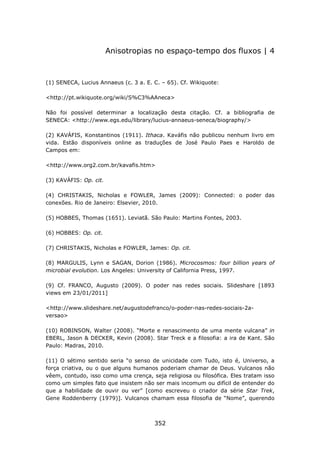 Anisotropias no espaço-tempo dos fluxos | 4



(1) SENECA, Lucius Annaeus (c. 3 a. E. C. – 65). Cf. Wikiquote:

<http://pt.wikiquote.org/wiki/S%C3%AAneca>

Não foi possível determinar a localização desta citação. Cf. a bibliografia de
SENECA: <http://www.egs.edu/library/lucius-annaeus-seneca/biography/>

(2) KAVÁFIS, Konstantinos (1911). Ithaca. Kaváfis não publicou nenhum livro em
vida. Estão disponíveis online as traduções de José Paulo Paes e Haroldo de
Campos em:

<http://www.org2.com.br/kavafis.htm>

(3) KAVÁFIS: Op. cit.

(4) CHRISTAKIS, Nicholas e FOWLER, James (2009): Connected: o poder das
conexões. Rio de Janeiro: Elsevier, 2010.

(5) HOBBES, Thomas (1651). Leviatã. São Paulo: Martins Fontes, 2003.

(6) HOBBES: Op. cit.

(7) CHRISTAKIS, Nicholas e FOWLER, James: Op. cit.

(8) MARGULIS, Lynn e SAGAN, Dorion (1986). Microcosmos: four billion years of
microbial evolution. Los Angeles: University of California Press, 1997.

(9) Cf. FRANCO, Augusto (2009). O poder nas redes sociais. Slideshare [1893
views em 23/01/2011]

<http://www.slideshare.net/augustodefranco/o-poder-nas-redes-sociais-2a-
versao>

(10) ROBINSON, Walter (2008). “Morte e renascimento de uma mente vulcana” in
EBERL, Jason & DECKER, Kevin (2008). Star Treck e a filosofia: a ira de Kant. São
Paulo: Madras, 2010.

(11) O sétimo sentido seria “o senso de unicidade com Tudo, isto é, Universo, a
força criativa, ou o que alguns humanos poderiam chamar de Deus. Vulcanos não
vêem, contudo, isso como uma crença, seja religiosa ou filosófica. Eles tratam isso
como um simples fato que insistem não ser mais incomum ou difícil de entender do
que a habilidade de ouvir ou ver” [como escreveu o criador da série Star Trek,
Gene Roddenberry (1979)]. Vulcanos chamam essa filosofia de “Nome”, querendo



                                       352
 