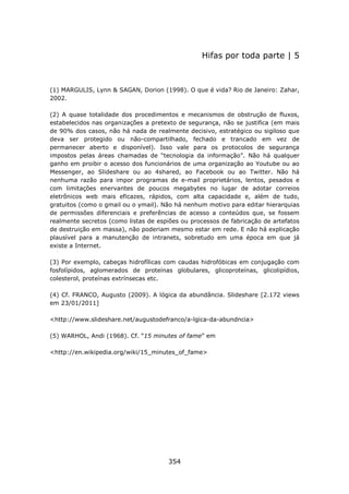 Hifas por toda parte | 5



(1) MARGULIS, Lynn & SAGAN, Dorion (1998). O que é vida? Rio de Janeiro: Zahar,
2002.

(2) A quase totalidade dos procedimentos e mecanismos de obstrução de fluxos,
estabelecidos nas organizações a pretexto de segurança, não se justifica (em mais
de 90% dos casos, não há nada de realmente decisivo, estratégico ou sigiloso que
deva ser protegido ou não-compartilhado, fechado e trancado em vez de
permanecer aberto e disponível). Isso vale para os protocolos de segurança
impostos pelas áreas chamadas de “tecnologia da informação”. Não há qualquer
ganho em proibir o acesso dos funcionários de uma organização ao Youtube ou ao
Messenger, ao Slideshare ou ao 4shared, ao Facebook ou ao Twitter. Não há
nenhuma razão para impor programas de e-mail proprietários, lentos, pesados e
com limitações enervantes de poucos megabytes no lugar de adotar correios
eletrônicos web mais eficazes, rápidos, com alta capacidade e, além de tudo,
gratuitos (como o gmail ou o ymail). Não há nenhum motivo para editar hierarquias
de permissões diferenciais e preferências de acesso a conteúdos que, se fossem
realmente secretos (como listas de espiões ou processos de fabricação de artefatos
de destruição em massa), não poderiam mesmo estar em rede. E não há explicação
plausível para a manutenção de intranets, sobretudo em uma época em que já
existe a Internet.

(3) Por exemplo, cabeças hidrofílicas com caudas hidrofóbicas em conjugação com
fosfolípidos, aglomerados de proteínas globulares, glicoproteínas, glicolipídios,
colesterol, proteínas extrínsecas etc.

(4) Cf. FRANCO, Augusto (2009). A lógica da abundância. Slideshare [2.172 views
em 23/01/2011]

<http://www.slideshare.net/augustodefranco/a-lgica-da-abundncia>

(5) WARHOL, Andi (1968). Cf. “15 minutes of fame” em

<http://en.wikipedia.org/wiki/15_minutes_of_fame>




                                      354
 