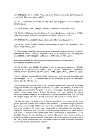 (25) STERLING, Bruce (1988). Piratas de dados [Péssima tradução do título Islands
in the Net]. São Paulo: Aleph, 1990.

(26) Cf. a entrevista concedida em 1984 por Ilya Prigogine à Renée Weber em
WEBER: Op.cit.

(27) LÉVY, Pierre (2000). O Fogo Liberador. São Paulo: Iluminuras, 2001.

(28) NOVALIS (George Friedrich Philipp, Freyherr (Barão) von Hardenberg) (1798).
Pólen. Fragmentos, diálogos, monólogos. São Paulo: Iluminuras, 2011.

(29) BARROS, Manoel (2010). Poesia Completa. São Paulo: Leya, 2010.

(30) BOHM, David (1996). Diálogo: comunicação e redes de convivência. São
Paulo: Palas Athena, 2005.

(31) Para uma explicação abrangente dessa imaginária linhagem-fluzz da “tradição”
democrática confira FRANCO, Augusto (2007-2010). Democracia: um programa
autodidático de aprendizagem. Slideshare [1022 views em 29/01/2011]

<http://www.slideshare.net/augustodefranco/democracia-um-programa-
autodidatico-de-aprendizagem>

(32) Cf. DEWEY, John (1927). O público e seus problemas in (excertos) FRANCO,
Augusto & POGREBINSCHI, Thamy (orgs.) (2008). Democracia cooperativa:
escritos políticos escolhidos de John Dewey. Porto Alegre: CMDC / EdiPUCRS, 2008.

(33) Cf. FRANCO, Augusto (2007-2010). Democracia: um programa autodidático de
aprendizagem. Op. cit. Cf. também MATURANA, Humberto (1993). La democracia
es una obra de arte: Ed. cit.

(34) Chama-se de formule inversa de Clausewitz-Lenin (com base nas anotações
marginais de leitura do segundo ao tratado Da Guerra, do primeiro) à inversão do
postulado clausewitziano “a guerra é uma continuação da política por outros
meios”. Como, para Lenin, a luta de classes era uma espécie de guerra
permanentemente presente, então ele avaliou que se poderia afirmar que, inclusive
em tempos de paz, “a política é uma continuação da guerra por outros meios”.

(35) De um ponto de vista político, não há problema com a competição entre
grupos privados quando seus objetivos são privados. O problema surge quando se
quer gerar um sentido público por meio da competição entre grupos privados
(como os partidos). Foi assim que, decalcando a racionalidade do mercado, os
modernos cometeram uma confusão brutal entre tipos diferentes de agenciamento
que levou à irresponsável identificação entre democracia e capitalismo (e tão
perdidos ficaram em sua confusão que agora não sabem nem explicar direito a
onda de capitalismo autoritário que nos atinge nos últimos anos, sobretudo a partir
da China). Para acompanhar uma discussão inovadora sobre a questão do público
cf. o tópico “Sobre a questão do publico”:


                                       358
 