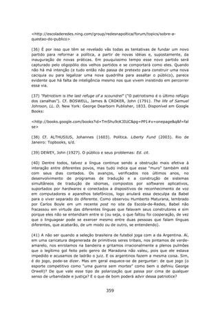 <http://escoladeredes.ning.com/group/redesnapoltica/forum/topics/sobre-a-
questao-do-publico>

(36) É por isso que têm se revelado vãs todas as tentativas de fundar um novo
partido para reformar a política, a partir de novas idéias e, supostamente, da
inauguração de novas práticas. Em pouquíssimo tempo esse novo partido será
capturado pelo oligopólio dos velhos partidos e se comportará como eles. Quando
não há má intenção (e tudo então não passa de pretexto para construir uma nova
caciquia ou para legalizar uma nova quadrilha para assaltar o público), parece
evidente que há falta de inteligência mesmo nos que vivem insistindo em percorrer
essa via.

(37) "Patriotism is the last refuge of a scoundrel" ("O patriotismo é o último refúgio
dos canalhas”). Cf. BOSWELL, James & CROKER, John (1791). The life of Samuel
Johnson, LL. D. New York: George Dearborn Publisher, 1833. Disponível em Google
Books:

<http://books.google.com/books?id=TmShu9cK3IUC&pg=PP1#v=onepage&q&f=fal
se>

(38) Cf. ALTHUSIUS, Johannes (1603). Política. Liberty Fund (2003). Rio de
Janeiro: Topbooks, s/d.

(39) DEWEY, John (1927). O público e seus problemas: Ed. cit.

(40) Dentre todos, talvez a língua continue sendo a obstrução mais efetiva à
interação entre diferentes povos, mas tudo indica que esse “muro” também está
com seus dias contados. Os avanços, verificados nos últimos anos, no
desenvolvimento de programas de tradução e a construção de sistemas
simultâneos de tradução de idiomas, compostos por softwares aplicativos,
suportados por hardwares e conectados a dispositivos de reconhecimento de voz
em computadores e aparelhos telefônicos, logo anulará essa desculpa da Babel
para o viver separado do diferente. Como observou Humberto Maturana, lembrado
por Carlos Boyle em um recente post no site da Escola-de-Redes, Babel não
fracassou em virtude das diferentes línguas que falavam seus construtores e sim
porque eles não se entendiam entre si (ou seja, o que faltou foi cooperação, de vez
que o linguagear pode se exercer mesmo entre duas pessoas que falam línguas
diferentes, que acabarão, de um modo ou de outro, se entendendo).

(41) A não ser quando a seleção brasileira de futebol joga com a da Argentina. Aí,
em uma caricatura degenerada de primitivos seres tribais, nos pintamos de verde-
amarelo, nos enrolamos na bandeira e gritamos irracionalmente a plenos pulmões
que o legítimo gol feito pelo genro de Maradona não valeu, pois que ele estava
impedido e acusamos de ladrão o juiz. E os argentinos fazem a mesma coisa. Sim,
é do jogo, pode-se dizer. Mas em geral esquece-se de perguntar: de que jogo (o
esporte competitivo como “uma guerra sem mortes” como bem o definiu George
Orwell)? De que vale esse tipo de polarização que passa por cima de qualquer
senso de urbanidade e justiça? E o que de bom poderá advir dessa patriotice?


                                        359
 