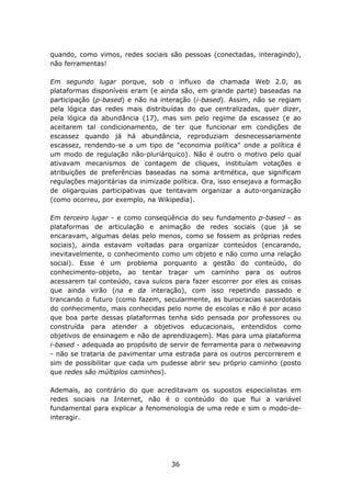 quando, como vimos, redes sociais são pessoas (conectadas, interagindo),
não ferramentas!

Em segundo lugar porque, sob o influxo da chamada Web 2.0, as
plataformas disponíveis eram (e ainda são, em grande parte) baseadas na
participação (p-based) e não na interação (i-based). Assim, não se regiam
pela lógica das redes mais distribuídas do que centralizadas, quer dizer,
pela lógica da abundância (17), mas sim pelo regime da escassez (e ao
aceitarem tal condicionamento, de ter que funcionar em condições de
escassez quando já há abundância, reproduziam desnecessariamente
escassez, rendendo-se a um tipo de "economia política" onde a política é
um modo de regulação não-pluriárquico). Não é outro o motivo pelo qual
ativavam mecanismos de contagem de cliques, instituíam votações e
atribuições de preferências baseadas na soma aritmética, que significam
regulações majoritárias da inimizade política. Ora, isso ensejava a formação
de oligarquias participativas que tentavam organizar a auto-organização
(como ocorreu, por exemplo, na Wikipedia).

Em terceiro lugar - e como conseqüência do seu fundamento p-based - as
plataformas de articulação e animação de redes sociais (que já se
encaravam, algumas delas pelo menos, como se fossem as próprias redes
sociais), ainda estavam voltadas para organizar conteúdos (encarando,
inevitavelmente, o conhecimento como um objeto e não como uma relação
social). Esse é um problema porquanto a gestão do conteúdo, do
conhecimento-objeto, ao tentar traçar um caminho para os outros
acessarem tal conteúdo, cava sulcos para fazer escorrer por eles as coisas
que ainda virão (na e da interação), com isso repetindo passado e
trancando o futuro (como fazem, secularmente, as burocracias sacerdotais
do conhecimento, mais conhecidas pelo nome de escolas e não é por acaso
que boa parte dessas plataformas tenha sido pensada por professores ou
construída para atender a objetivos educacionais, entendidos como
objetivos de ensinagem e não de aprendizagem). Mas para uma plataforma
i-based - adequada ao propósito de servir de ferramenta para o netweaving
- não se trataria de pavimentar uma estrada para os outros percorrerem e
sim de possibilitar que cada um pudesse abrir seu próprio caminho (posto
que redes são múltiplos caminhos).

Ademais, ao contrário do que acreditavam os supostos especialistas em
redes sociais na Internet, não é o conteúdo do que flui a variável
fundamental para explicar a fenomenologia de uma rede e sim o modo-de-
interagir.




                                    36
 