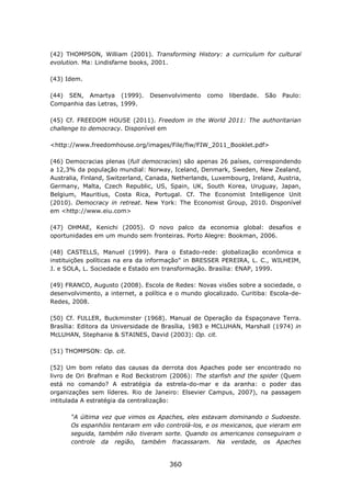 (42) THOMPSON, William (2001). Transforming History: a curriculum for cultural
evolution. Ma: Lindisfarne books, 2001.

(43) Idem.

(44) SEN, Amartya (1999).       Desenvolvimento    como    liberdade.   São   Paulo:
Companhia das Letras, 1999.

(45) Cf. FREEDOM HOUSE (2011). Freedom in the World 2011: The authoritarian
challenge to democracy. Disponível em

<http://www.freedomhouse.org/images/File/fiw/FIW_2011_Booklet.pdf>

(46) Democracias plenas (full democracies) são apenas 26 países, correspondendo
a 12,3% da população mundial: Norway, Iceland, Denmark, Sweden, New Zealand,
Australia, Finland, Switzerland, Canada, Netherlands, Luxembourg, Ireland, Austria,
Germany, Malta, Czech Republic, US, Spain, UK, South Korea, Uruguay, Japan,
Belgium, Mauritius, Costa Rica, Portugal. Cf. The Economist Intelligence Unit
(2010). Democracy in retreat. New York: The Economist Group, 2010. Disponível
em <http://www.eiu.com>

(47) OHMAE, Kenichi (2005). O novo palco da economia global: desafios e
oportunidades em um mundo sem fronteiras. Porto Alegre: Bookman, 2006.

(48) CASTELLS, Manuel (1999). Para o Estado-rede: globalização econômica e
instituições políticas na era da informação” in BRESSER PEREIRA, L. C., WILHEIM,
J. e SOLA, L. Sociedade e Estado em transformação. Brasília: ENAP, 1999.

(49) FRANCO, Augusto (2008). Escola de Redes: Novas visões sobre a sociedade, o
desenvolvimento, a internet, a política e o mundo glocalizado. Curitiba: Escola-de-
Redes, 2008.

(50) Cf. FULLER, Buckminster (1968). Manual de Operação da Espaçonave Terra.
Brasília: Editora da Universidade de Brasília, 1983 e MCLUHAN, Marshall (1974) in
McLUHAN, Stephanie & STAINES, David (2003): Op. cit.

(51) THOMPSON: Op. cit.

(52) Um bom relato das causas da derrota dos Apaches pode ser encontrado no
livro de Ori Brafman e Rod Beckstrom (2006): The starfish and the spider (Quem
está no comando? A estratégia da estrela-do-mar e da aranha: o poder das
organizações sem líderes. Rio de Janeiro: Elsevier Campus, 2007), na passagem
intitulada A estratégia da centralização:

      “A última vez que vimos os Apaches, eles estavam dominando o Sudoeste.
      Os espanhóis tentaram em vão controlá-los, e os mexicanos, que vieram em
      seguida, também não tiveram sorte. Quando os americanos conseguiram o
      controle da região, também fracassaram. Na verdade, os Apaches


                                       360
 