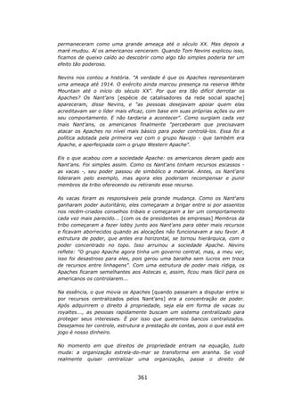 permaneceram como uma grande ameaça até o século XX. Mas depois a
maré mudou. Aí os americanos venceram. Quando Tom Nevins explicou isso,
ficamos de queixo caído ao descobrir como algo tão simples poderia ter um
efeito tão poderoso.

Nevins nos contou a história. "A verdade é que os Apaches representaram
uma ameaça até 1914. O exército ainda marcou presença na reserva White
Mountain até o início do século XX". Por que era tão difícil derrotar os
Apaches? Os Nant'ans [espécie de catalisadores da rede social apache]
apareceram, disse Nevins, e "as pessoas desejavam apoiar quem elas
acreditavam ser o líder mais eficaz, com base em suas próprias ações ou em
seu comportamento. E não tardaria a acontecer". Como surgiam cada vez
mais Nant'ans, os americanos finalmente "perceberam que precisavam
atacar os Apaches no nível mais básico para poder controlá-los. Essa foi a
política adotada pela primeira vez com o grupo Navajo - que também era
Apache, e aperfeiçoada com o grupo Western Apache".

Eis o que acabou com a sociedade Apache: os americanos deram gado aos
Nant'ans. Foi simples assim. Como os Nant'ans tinham recursos escassos -
as vacas -, seu poder passou de simbólico a material. Antes, os Nant'ans
lideraram pelo exemplo, mas agora eles poderiam recompensar e punir
membros da tribo oferecendo ou retirando esse recurso.

As vacas foram as responsáveis pela grande mudança. Como os Nant'ans
ganharam poder autoritário, eles começaram a brigar entre si por assentos
nos recém-criados conselhos tribais e começaram a ter um comportamento
cada vez mais parecido... [com os de presidentes de empresas] Membros da
tribo começaram a fazer lobby junto aos Nant'ans para obter mais recursos
e ficavam aborrecidos quando as alocações não funcionavam a seu favor. A
estrutura de poder, que antes era horizontal, se tornou hierárquica, com o
poder concentrado no topo. Isso arruinou a sociedade Apache. Nevins
reflete: "O grupo Apache agora tinha um governo central, mas, a meu ver,
isso foi desastroso para eles, pois gerou uma baralha sem lucros em troca
de recursos entre linhagens". Com uma estrutura de poder mais rídiga, os
Apaches ficaram semelhantes aos Astecas e, assim, ficou mais fácil para os
americanos os controlarem...

Na essência, o que movia os Apaches [quando passaram a disputar entre si
por recursos centralizados pelos Nant’ans] era a concentração de poder.
Após adquirirem o direito à propriedade, seja ela em forma de vacas ou
royaltes..., as pessoas rapidamente buscam um sistema centralizado para
proteger seus interesses. É por isso que queremos bancos centralizados.
Desejamos ter controle, estrutura e prestação de contas, pois o que está em
jogo é nosso dinheiro.

No momento em que direitos de propriedade entram na equação, tudo
muda: a organização estrela-do-mar se transforma em aranha. Se você
realmente quiser centralizar uma organização, passe o direito de


                                361
 