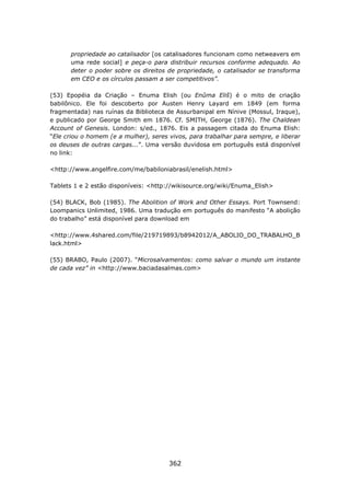 propriedade ao catalisador [os catalisadores funcionam como netweavers em
      uma rede social] e peça-o para distribuir recursos conforme adequado. Ao
      deter o poder sobre os direitos de propriedade, o catalisador se transforma
      em CEO e os círculos passam a ser competitivos”.

(53) Epopéia da Criação – Enuma Elish (ou Enûma Eliš) é o mito de criação
babilônico. Ele foi descoberto por Austen Henry Layard em 1849 (em forma
fragmentada) nas ruínas da Biblioteca de Assurbanipal em Nínive (Mossul, Iraque),
e publicado por George Smith em 1876. Cf. SMITH, George (1876). The Chaldean
Account of Genesis. London: s/ed., 1876. Eis a passagem citada do Enuma Elish:
“Ele criou o homem (e a mulher), seres vivos, para trabalhar para sempre, e liberar
os deuses de outras cargas...”. Uma versão duvidosa em português está disponível
no link:

<http://www.angelfire.com/me/babiloniabrasil/enelish.html>

Tablets 1 e 2 estão disponíveis: <http://wikisource.org/wiki/Enuma_Elish>

(54) BLACK, Bob (1985). The Abolition of Work and Other Essays. Port Townsend:
Loompanics Unlimited, 1986. Uma tradução em português do manifesto “A abolição
do trabalho” está disponível para download em

<http://www.4shared.com/file/219719893/b8942012/A_ABOLIO_DO_TRABALHO_B
lack.html>

(55) BRABO, Paulo (2007). “Microsalvamentos: como salvar o mundo um instante
de cada vez” in <http://www.baciadasalmas.com>




                                       362
 