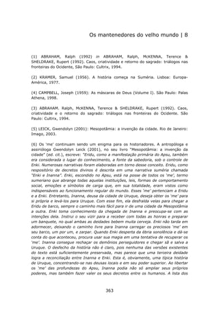 Os mantenedores do velho mundo | 8



(1) ABRAHAM, Ralph (1992) in ABRAHAM, Ralph, McKENNA, Terence &
SHELDRAKE, Rupert (1992). Caos, criatividade e retorno do sagrado: triálogos nas
fronteiras do Ocidente, São Paulo: Cultrix, 1994.

(2) KRAMER, Samuel (1956). A história começa na Suméria. Lisboa: Europa-
América, 1977.

(4) CAMPBELL, Joseph (1959): As máscaras de Deus (Volume I). São Paulo: Palas
Athena, 1998.

(3) ABRAHAM. Ralph, McKENNA, Terence & SHELDRAKE, Rupert (1992). Caos,
criatividade e o retorno do sagrado: triálogos nas fronteiras do Ocidente. São
Paulo: Cultrix, 1994.

(5) LEICK, Gwendolyn (2001): Mesopotâmia: a invenção da cidade. Rio de Janeiro:
Imago, 2003.

(6) Os ‘me’ continuam sendo um enigma para os historiadores. A antropóloga e
assirióloga Gwendolyn Leick (2001), no seu livro “Mesopotâmia: a invenção da
cidade” (ed. cit.), escreve: “Eridu, como a manifestação primária do Apsu, também
era considerada o lugar do conhecimento, a fonte da sabedoria, sob o controle de
Enki. Numerosas narrativas foram elaboradas em torno desse conceito. Eridu, como
respositório de decretos divinos é descrita em uma narrativa suméria chamada
“Enki e Inanna”. Enki, escondido no Apsu, está na posse de todos os ‘me’, termo
sumeriano que abrange todas aquelas instituições, leis, formas de comportamento
social, emoções e símbolos de carga que, em sua totalidade, eram vistos como
indispensáveis ao funcionamento regular do mundo. Esses ‘me’ pertenciam a Eridu
e a Enki. Entretanto, Inanna, deusa da cidade de Uruque, deseja obter os ‘me’ para
si própria e levá-los para Uruque. Com esse fim, ela desfralda velas para chegar a
Eridu de barco, sempre o caminho mais fácil para ir de uma cidade da Mesopotâmia
a outra. Enki toma conhecimento da chegada de Inanna e preocupa-se com as
intenções dela. Instrui o seu vizir para a receber com todas as honras e preparar
um banquete, no qual ambas as deidades bebem muita cerveja. Enki não tarda em
adormecer, deixando o caminho livre para Inanna carregar os preciosos ‘me’ em
seu barco, um por um, e zarpar. Quando Enki desperta da ébria sonolência e dá-se
conta do que aconteceu, procura usar sua magia em uma tentativa de recuperar os
‘me’. Inanna consegue rechaçar os demônios perseguidores e chegar sã e salva a
Uruque. O desfecho da história não é claro, pois nenhuma das versões existentes
do texto está suficientemente preservada, mas parece que uma terceira deidade
logra a reconciliação entre Inanna e Enki. Esta é, obviamente, uma típica história
de Uruque, concentrando-se nas deusas locais e em seu poder superior. Ao libertar
os ‘me’ das profundezas do Apsu, Inanna podia não só ampliar seus próprios
poderes, mas também fazer valer os seus decretos entre os humanos. A lista dos



                                      363
 