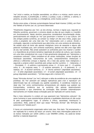 ‘me’ inclui a realiza, as funções sacerdotais, os ofícios e a música, assim como as
relações sexuais, a prostituição, a velhice, a justiça, a paz, o silêncio, a calúnia, o
perjúrio, as artes dos escribas e a inteligência, entre muitos outros”.

Muitos anos antes, o famoso sumeriologista Samuel Noah Kramer (1956), em From
the Tablets of Sumer (ed. cit.) já havia observado:

“Finalmente chegamos aos ‘me’, as leis divinas, normas e regras que, segundo os
filósofos sumérios, governam o universo desde os dias da sua criação e o mantêm
em funcionamento. Neste domínio possuímos considerável documentação direta,
particularmente em relação ao ‘me’ que governam o homem e a sua cultura. Um
dos antigos poetas sumérios, ao compor ou redigir um dos seus mitos, julgou que
vinha a propósito dar uma lista dos ‘me’ relacionados com a cultura. Divide a
civilização, segundo o conhecimento que dela tinha, em uma centena de elementos.
No estado atual do texto são apenas inteligíveis cerca de sessenta e alguns são
palavras mutiladas que, sem contexto explicativo, apenas nos dão uma vaga idéia
do seu real sentido. Mas ainda subsistem os suficientes para nos mostrar o caráter
e a importância da primeira tentativa registrada de análise da cultura, que resultou
em uma lista considerável de o que é hoje geralmente designado por “elementos e
complexos culturais”. Estes compõem-se de várias instituições, certas funções de
hierarquia sacerdotal, instrumentos de culto, comportamentos intelectuais e
afetivos e diferentes crenças e dogmas. Eis a lista das partes mais inteligíveis e
seguindo a própria ordem escolhida pelo antigo escritor sumério: 1 – Soberania; 2
– Divindade; 3 - A sublime e permanente coroa; 4 - O trono real; 5 - O sublime
cetro; 6 - As insígnias reais; 7 - O sublime santuário; 8 - O pastoreio; 9 - A
realeza; 10 - A durável senhoria; 11 - A “divina senhora” (dignidade sacerdotal);
12 – O ishib (dignidade sacerdotal); 13 – O lumah (dignidade sacerdotal); 14 – O
gutug (dignidade sacerdotal)…” [A lista segue até o número 67].

Essas “fórmulas divinas” (os ‘me’) reforçam a idéia da existência de uma espécie de
protótipo. Os ‘me’ parecem ser códigos replicativos para criar e reproduzir um
determinado tipo de civilização (ou padrão societário). A existência material ou
ideal dos ‘me’ como conhecimentos armazenáveis em objetos que podiam ser
transportados, evidencia que os sumérios não apenas desenvolveram
historicamente o que chamamos de civilização. Eles também sistematizaram
teoricamente um modelo dessa civilização para ser replicado em outros locais.

Mas o mais relevante é a ordem em que aparecem tais “elementos culturais”. Os
seres humanos e suas características próprias e qualidades distintivas só vão surgir
lá pelo quadragésimo lugar. O schema é mítico, sacerdotal, hierárquico e
autocrático. Aliás, pode-se dizer que essas “fórmulas divinas” são fórmulas da
autocracia em “estado puro”.

E havia um ensinamento organizado sobre tudo isso. Pois bem. Tal ensinamento a
ser replicado foi o motivo de haver um ensino. Para mais informações pode-se ler
os textos indicados por LEICK (2001) e por KRAMER (1956). Ou pode-se tentar
decifrar o material disponível:




                                         364
 