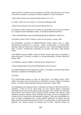 Inana and Enki: cuneiform source translation at ETCSL (The Electronic Text Corpus
of Sumerian Literature, University of Oxford, England) in ETCSL translation:

<http://etcsl.orinst.ox.ac.uk/cgi-bin/etcsl.cgi?text=t.1.3.1#>

Cf. ainda: “What are ‘me’ anyway?” in Sumerian Mythology FAQ:

<http://home.comcast.net/~chris.s/sumer-faq.html#A1.5>

(7) Existem outras maneiras não verticais de representar essa árvore das Sefirot.
Cf. o blogpost “Sobre Kabbalah e redes: um abstruso paralelo heurístico”:

<http://escoladeredes.ning.com/profiles/blogs/sobre-kabbalah-e-redes-um>

(8) BLOOM, Harold (1975). Cabala e crítica. Rio de Janeiro: Imago, 1991.

(9) MATURANA, Humberto &            VERDEN-ZÖLLER, Gerda (1993). Amor y Juego:
fundamentos olvidados de lo        humano – desde el Patriarcado a la Democracia.
Santiago: Editorial Instituto de   Terapia Cognitiva, 1997. (Existe tradução brasileira:
Amar e brincar: fundamentos        esquecidos do humano. São Paulo: Palas Athena,
2004).

(10) FRANCO, Augusto (2008). Escola de Redes: Novas visões sobre a sociedade, o
desenvolvimento, a internet, a política e o mundo glocalizado. Curitiba: Escola-de-
Redes, 2008.

(11) FRANCO, Augusto (2008): O Olho de Hórus. Disponível em

<http://escoladeredes.ning.com/profiles/blogs/o-olho-de-horus>

(12) OSHO (Bhagwan Shree Rajneesh) (1978). A revolução: conversas sobre Kabir.
São Paulo: Academia de Inteligência, 2008.

(13) Idem.

(14) Comunicação pessoal ao autor de José Rocha: Frei Mateus Rocha (1923-
1985). Para saber quem foi José Rocha cf. POLETTO, Ivo (org.) (2003). Frei Mateus
Rocha: um homem apaixonado pelo absoluto. São Paulo: Loyola, 2003.

(15) Agregadores de blogs que foram inventados com base em RSS não resolvem o
problema. O fato de se ter vários blogs em uma mesma página, atualizando
automaticamente as primeiras palavras das postagens mais recentes de cada blog,
não garante, nem favorece muito, qualquer tipo de interação mais efetiva. Esses
softwares produzem apenas índices ilustrados dos blogs que foram agregados por
iniciativa única e exclusiva do administrador da página. Caso haja reciprocidade, ou
seja, se todos os agregados por um blog também agregarem os demais nos seus
blogs, essas ferramentas são boas para formar um grupo seleto (e necessariamente
pequeno, por motivos óbvios) de pessoas que se lêem. Também podem ser


                                           365
 