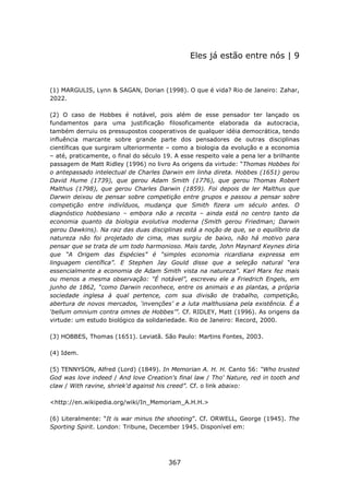 Eles já estão entre nós | 9



(1) MARGULIS, Lynn & SAGAN, Dorian (1998). O que é vida? Rio de Janeiro: Zahar,
2022.

(2) O caso de Hobbes é notável, pois além de esse pensador ter lançado os
fundamentos para uma justificação filosoficamente elaborada da autocracia,
também derruiu os pressupostos cooperativos de qualquer idéia democrática, tendo
influência marcante sobre grande parte dos pensadores de outras disciplinas
científicas que surgiram ulteriormente – como a biologia da evolução e a economia
– até, praticamente, o final do século 19. A esse respeito vale a pena ler a brilhante
passagem de Matt Ridley (1996) no livro As origens da virtude: “Thomas Hobbes foi
o antepassado intelectual de Charles Darwin em linha direta. Hobbes (1651) gerou
David Hume (1739), que gerou Adam Smith (1776), que gerou Thomas Robert
Malthus (1798), que gerou Charles Darwin (1859). Foi depois de ler Malthus que
Darwin deixou de pensar sobre competição entre grupos e passou a pensar sobre
competição entre indivíduos, mudança que Smith fizera um século antes. O
diagnóstico hobbesiano – embora não a receita – ainda está no centro tanto da
economia quanto da biologia evolutiva moderna (Smith gerou Friedman; Darwin
gerou Dawkins). Na raiz das duas disciplinas está a noção de que, se o equilíbrio da
natureza não foi projetado de cima, mas surgiu de baixo, não há motivo para
pensar que se trata de um todo harmonioso. Mais tarde, John Maynard Keynes diria
que “A Origem das Espécies” é “simples economia ricardiana expressa em
linguagem científica”. E Stephen Jay Gould disse que a seleção natural “era
essencialmente a economia de Adam Smith vista na natureza”. Karl Marx fez mais
ou menos a mesma observação: “É notável”, escreveu ele a Friedrich Engels, em
junho de 1862, “como Darwin reconhece, entre os animais e as plantas, a própria
sociedade inglesa à qual pertence, com sua divisão de trabalho, competição,
abertura de novos mercados, ‘invenções’ e a luta malthusiana pela existência. É a
‘bellum omnium contra omnes de Hobbes’”. Cf. RIDLEY, Matt (1996). As origens da
virtude: um estudo biológico da solidariedade. Rio de Janeiro: Record, 2000.

(3) HOBBES, Thomas (1651). Leviatã. São Paulo: Martins Fontes, 2003.

(4) Idem.

(5) TENNYSON, Alfred (Lord) (1849). In Memorian A. H. H. Canto 56: “Who trusted
God was love indeed / And love Creation's final law / Tho' Nature, red in tooth and
claw / With ravine, shriek'd against his creed”. Cf. o link abaixo:

<http://en.wikipedia.org/wiki/In_Memoriam_A.H.H.>

(6) Literalmente: “It is war minus the shooting”. Cf. ORWELL, George (1945). The
Sporting Spirit. London: Tribune, December 1945. Disponível em:




                                        367
 