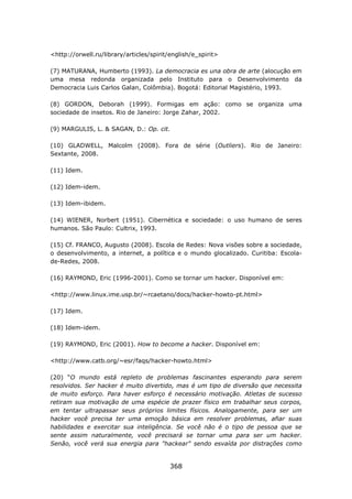<http://orwell.ru/library/articles/spirit/english/e_spirit>

(7) MATURANA, Humberto (1993). La democracia es una obra de arte (alocução em
uma mesa redonda organizada pelo Instituto para o Desenvolvimento da
Democracia Luis Carlos Galan, Colômbia). Bogotá: Editorial Magistério, 1993.

(8) GORDON, Deborah (1999). Formigas em ação: como se organiza uma
sociedade de insetos. Rio de Janeiro: Jorge Zahar, 2002.

(9) MARGULIS, L. & SAGAN, D.: Op. cit.

(10) GLADWELL, Malcolm (2008). Fora de série (Outliers). Rio de Janeiro:
Sextante, 2008.

(11) Idem.

(12) Idem-idem.

(13) Idem-ibidem.

(14) WIENER, Norbert (1951). Cibernética e sociedade: o uso humano de seres
humanos. São Paulo: Cultrix, 1993.

(15) Cf. FRANCO, Augusto (2008). Escola de Redes: Nova visões sobre a sociedade,
o desenvolvimento, a internet, a política e o mundo glocalizado. Curitiba: Escola-
de-Redes, 2008.

(16) RAYMOND, Eric (1996-2001). Como se tornar um hacker. Disponível em:

<http://www.linux.ime.usp.br/~rcaetano/docs/hacker-howto-pt.html>

(17) Idem.

(18) Idem-idem.

(19) RAYMOND, Eric (2001). How to become a hacker. Disponível em:

<http://www.catb.org/~esr/faqs/hacker-howto.html>

(20) “O mundo está repleto de problemas fascinantes esperando para serem
resolvidos. Ser hacker é muito divertido, mas é um tipo de diversão que necessita
de muito esforço. Para haver esforço é necessário motivação. Atletas de sucesso
retiram sua motivação de uma espécie de prazer físico em trabalhar seus corpos,
em tentar ultrapassar seus próprios limites físicos. Analogamente, para ser um
hacker você precisa ter uma emoção básica em resolver problemas, afiar suas
habilidades e exercitar sua inteligência. Se você não é o tipo de pessoa que se
sente assim naturalmente, você precisará se tornar uma para ser um hacker.
Senão, você verá sua energia para "hackear" sendo esvaída por distrações como


                                          368
 