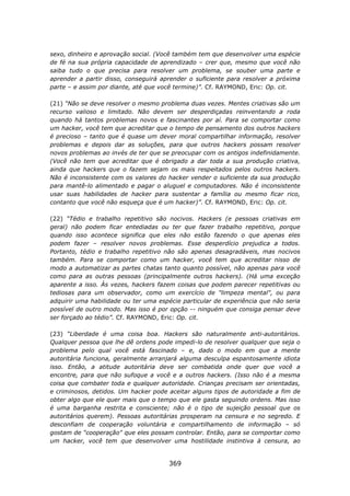 sexo, dinheiro e aprovação social. (Você também tem que desenvolver uma espécie
de fé na sua própria capacidade de aprendizado – crer que, mesmo que você não
saiba tudo o que precisa para resolver um problema, se souber uma parte e
aprender a partir disso, conseguirá aprender o suficiente para resolver a próxima
parte – e assim por diante, até que você termine)”. Cf. RAYMOND, Eric: Op. cit.

(21) “Não se deve resolver o mesmo problema duas vezes. Mentes criativas são um
recurso valioso e limitado. Não devem ser desperdiçadas reinventando a roda
quando há tantos problemas novos e fascinantes por aí. Para se comportar como
um hacker, você tem que acreditar que o tempo de pensamento dos outros hackers
é precioso – tanto que é quase um dever moral compartilhar informação, resolver
problemas e depois dar as soluções, para que outros hackers possam resolver
novos problemas ao invés de ter que se preocupar com os antigos indefinidamente.
(Você não tem que acreditar que é obrigado a dar toda a sua produção criativa,
ainda que hackers que o fazem sejam os mais respeitados pelos outros hackers.
Não é inconsistente com os valores do hacker vender o suficiente da sua produção
para mantê-lo alimentado e pagar o aluguel e computadores. Não é inconsistente
usar suas habilidades de hacker para sustentar a família ou mesmo ficar rico,
contanto que você não esqueça que é um hacker)”. Cf. RAYMOND, Eric: Op. cit.

(22) “Tédio e trabalho repetitivo são nocivos. Hackers (e pessoas criativas em
geral) não podem ficar entediadas ou ter que fazer trabalho repetitivo, porque
quando isso acontece significa que eles não estão fazendo o que apenas eles
podem fazer – resolver novos problemas. Esse desperdício prejudica a todos.
Portanto, tédio e trabalho repetitivo não são apenas desagradáveis, mas nocivos
também. Para se comportar como um hacker, você tem que acreditar nisso de
modo a automatizar as partes chatas tanto quanto possível, não apenas para você
como para as outras pessoas (principalmente outros hackers). (Há uma exceção
aparente a isso. Às vezes, hackers fazem coisas que podem parecer repetitivas ou
tediosas para um observador, como um exercício de "limpeza mental", ou para
adquirir uma habilidade ou ter uma espécie particular de experiência que não seria
possível de outro modo. Mas isso é por opção -- ninguém que consiga pensar deve
ser forçado ao tédio”. Cf. RAYMOND, Eric: Op. cit.

(23) “Liberdade é uma coisa boa. Hackers são naturalmente anti-autoritários.
Qualquer pessoa que lhe dê ordens pode impedi-lo de resolver qualquer que seja o
problema pelo qual você está fascinado – e, dado o modo em que a mente
autoritária funciona, geralmente arranjará alguma desculpa espantosamente idiota
isso. Então, a atitude autoritária deve ser combatida onde quer que você a
encontre, para que não sufoque a você e a outros hackers. (Isso não é a mesma
coisa que combater toda e qualquer autoridade. Crianças precisam ser orientadas,
e criminosos, detidos. Um hacker pode aceitar alguns tipos de autoridade a fim de
obter algo que ele quer mais que o tempo que ele gasta seguindo ordens. Mas isso
é uma barganha restrita e consciente; não é o tipo de sujeição pessoal que os
autoritários querem). Pessoas autoritárias prosperam na censura e no segredo. E
desconfiam de cooperação voluntária e compartilhamento de informação – só
gostam de "cooperação" que eles possam controlar. Então, para se comportar como
um hacker, você tem que desenvolver uma hostilidade instintiva à censura, ao


                                      369
 
