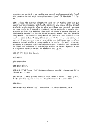 segredo, e ao uso da força ou mentira para compelir adultos responsáveis. E você
tem que estar disposto a agir de acordo com esta crença”. Cf. RAYMOND, Eric: Op.
cit.

(24) “Atitude não substitui competência. Para ser um hacker, você tem que
desenvolver algumas dessas atitudes. Mas apenas ter uma atitude não fará de você
um hacker, assim como não o fará um atleta campeão ou uma estrela de rock. Para
se tornar um hacker é necessário inteligência, prática, dedicação, e trabalho duro.
Portanto, você tem que aprender a desconfiar de atitude e respeitar todo tipo de
competência. Hackers não deixam posers gastar seu tempo, mas eles idolatram
competência – especialmente competência em "hackear", mas competência em
qualquer coisa é boa. A competência em habilidades que poucos conseguem
dominar é especialmente boa, e competência em habilidades que envolvem
agudeza mental, perícia e concentração é a melhor. Se você reverenciar
competência, gostará de desenvolvê-la em si mesmo – o trabalho duro e dedicação
se tornará uma espécie de um intenso jogo, ao invés de trabalho repetitivo. E isso
é vital para se tornar um hacker”. Cf. RAYMOND, Eric: Op. cit.

(25) Cf. RAYMOND, Eric: Op. cit.

(26) Idem.

(27) Idem-idem.

(28) Idem-ibidem.

(29) LISPECTOR, Clarice (1969). Uma aprendizagem ou O livro dos prazeres. Rio de
Janeiro: Rocco, 1998.

(30) ORWELL, George (1948). Reflexões sobre Gandhi in ORWELL, George (1984).
Dentro da baleia e outros ensaios. São Paulo: Companhia das Letras, 2005.

(31) Idem.

(32) BUCHANAN, Mark (2007). O átomo social. São Paulo: Leopardo, 2010.




                                       370
 