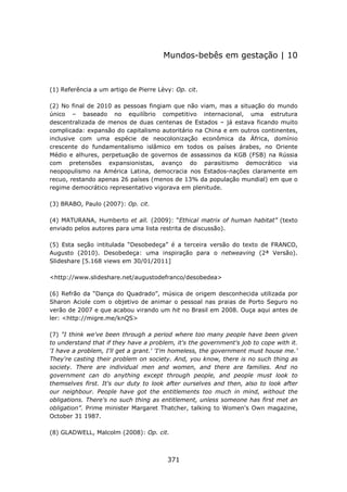 Mundos-bebês em gestação | 10



(1) Referência a um artigo de Pierre Lèvy: Op. cit.

(2) No final de 2010 as pessoas fingiam que não viam, mas a situação do mundo
único – baseado no equilíbrio competitivo internacional, uma estrutura
descentralizada de menos de duas centenas de Estados – já estava ficando muito
complicada: expansão do capitalismo autoritário na China e em outros continentes,
inclusive com uma espécie de neocolonização econômica da África, domínio
crescente do fundamentalismo islâmico em todos os países árabes, no Oriente
Médio e alhures, perpetuação de governos de assassinos da KGB (FSB) na Rússia
com pretensões expansionistas, avanço do parasitismo democrático via
neopopulismo na América Latina, democracia nos Estados-nações claramente em
recuo, restando apenas 26 países (menos de 13% da população mundial) em que o
regime democrático representativo vigorava em plenitude.

(3) BRABO, Paulo (2007): Op. cit.

(4) MATURANA, Humberto et all. (2009): “Ethical matrix of human habitat” (texto
enviado pelos autores para uma lista restrita de discussão).

(5) Esta seção intitulada “Desobedeça” é a terceira versão do texto de FRANCO,
Augusto (2010). Desobedeça: uma inspiração para o netweaving (2ª Versão).
Slideshare [5.168 views em 30/01/2011]

<http://www.slideshare.net/augustodefranco/desobedea>

(6) Refrão da “Dança do Quadrado”, música de origem desconhecida utilizada por
Sharon Aciole com o objetivo de animar o pessoal nas praias de Porto Seguro no
verão de 2007 e que acabou virando um hit no Brasil em 2008. Ouça aqui antes de
ler: <http://migre.me/knQS>

(7) "I think we've been through a period where too many people have been given
to understand that if they have a problem, it's the government's job to cope with it.
'I have a problem, I'll get a grant.' 'I'm homeless, the government must house me.'
They're casting their problem on society. And, you know, there is no such thing as
society. There are individual men and women, and there are families. And no
government can do anything except through people, and people must look to
themselves first. It's our duty to look after ourselves and then, also to look after
our neighbour. People have got the entitlements too much in mind, without the
obligations. There's no such thing as entitlement, unless someone has first met an
obligation”. Prime minister Margaret Thatcher, talking to Women's Own magazine,
October 31 1987.

(8) GLADWELL, Malcolm (2008): Op. cit.



                                        371
 