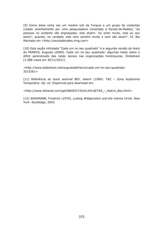 (9) Como disse certa vez um mestre sufi da Turquia a um grupo de visitantes
(citado recentemente por uma pesquisadora conectada à Escola-de-Redes), “as
pessoas no ocidente são engraçadas; elas dizem: ‘eu sinto muito, mas eu sou
assim’, quando, na verdade, elas nem sentem muito e nem são assim”. Cf. Bia
Machado em <http://escoladeredes.ning.com>

(10) Esta seção intitulada “Cada um no seu quadrado” é a segunda versão do texto
de FRANCO, Augusto (2009). Cada um no seu quadrado: algumas notas sobre o
difícil aprendizado das redes sociais nas organizações hierárquicas. Slideshare
[1.088 views em 30/11/2011]

<http://www.slideshare.net/augustodefranco/cada-um-no-seu-quadrado-
3215261>

(11) Referência ao texto seminal BEY, Hakim (1984). TAZ – Zona Autônoma
Temporária: Op. cit. Disponível para download em:

<http://www.4shared.com/get/88283715/b2c341c8/TAZ_-_Hakim_Bey.html>

(12) WAISMANN, Friedrich (1979). Ludwig Wittgenstein and the Vienna Circle. New
York: Routledge, 2003.




                                      372
 