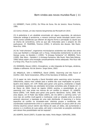Bem-vindos aos novos mundos-fluzz | 11



(1) HERBERT, Frank (1976). Os Filhos de Duna. Rio de Janeiro: Nova Fronteira,
1985.

(2) Como o Kinect, um dos maiores lançamentos da Microsoft em 2010.

(3) A psilocibina é um alcalóide encontrado em alguns cogumelos, de estrutura
molecular análoga à serotonina, e merece continuar sendo estudada (assim como
várias outras substâncias que alteram de alguma forma a percepção ou aquilo que
se chama de consciência, como as que são misturadas para o preparo do chá
ayahuasca). Cf. McKENNA, Terence (1992). O alimento dos deuses. São Paulo:
Nova Era, 1996.

(4) Os “midi-chlorians”, organismos microscópicos existentes nas células dos seres
vivos que facilitam a interação com a Força, introduzidos tardiamente na série de
George Lucas, no Episódio 1 (1999): “A Ameaça Fantasma” (cf. BROOKS, Terry
(1999). Star Wars – Episódio I: A Ameaça Fantasma. São Paulo: Meia Sete Editora,
1999) talvez sejam uma evocação conceitualmente menos adequada. Pois fluzz não
é a força (Te). Fluzz é o curso (Tao).

(5) JOHNSON, Steven (2001). Emergência: a vida integrada de formigas, cérebros,
cidades e softwares. Rio de Janeiro: Jorge Zahar, 2003.

(6) ARQUILLA, John e RONSFELD, David (2000). Swarming and the Future of
Conflict. USA: Rand Corporation, Office of the Secretary of Defense, 2000.

(7) O paper de John Arquilla e David Ronsfeld sobre swarming entre humanos,
infelizmente, estava mais voltado para a análise das suas implicações na guerra.
Quatro anos depois, em 11M: Redes para ganar uma guerra, analisando a reação
da sociedade espanhola aos atentados terroristas cometidos pela Al-Qaida em 11
de Março de 2004, David de Ugarte (2004) aventou a possibilidade de um
swarming civil, mas ainda nos marcos de um conflito (a netwar). Cf. UGARTE,
David (2004). 11M. Redes para ganar uma guerra. Barcelona: Icaria, 2006. Três
anos depois, em O Poder das Redes (2007), ele iria definir o sarming como “um
novo tipo de conflito multi-agente e multicanal, onde as relações entre os atores
parecem descrever a topologia de uma rede distribuída. O swarming é a forma
específica do conflito na sociedade-rede: distintos grupos e tendências, não
coordenados explicitamente entre si e apenas centralizados um pouco além de uma
mínima doutrina comum dentro das fileiras de cada um deles, vão aumentando o
alcance e a virulência de suas ações, até isolar e encurralar as posições contrárias
sem deixar-lhes possibilidade real de resposta”.

(8) UGARTE, David (2007). O poder das redes. Porto Alegre: EdiPUCRS, 2008.




                                       373
 