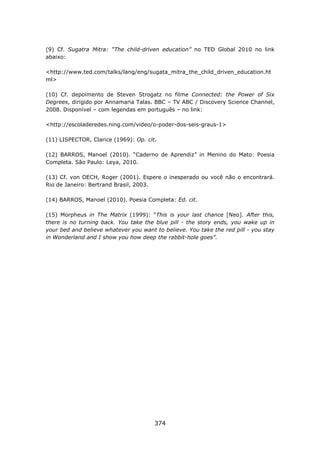 (9) Cf. Sugatra Mitra: “The child-driven education” no TED Global 2010 no link
abaixo:

<http://www.ted.com/talks/lang/eng/sugata_mitra_the_child_driven_education.ht
ml>

(10) Cf. depoimento de Steven Strogatz no filme Connected: the Power of Six
Degrees, dirigido por Annamaria Talas. BBC – TV ABC / Discovery Science Channel,
2008. Disponível – com legendas em português – no link:

<http://escoladeredes.ning.com/video/o-poder-dos-seis-graus-1>

(11) LISPECTOR, Clarice (1969): Op. cit.

(12) BARROS, Manoel (2010). “Caderno de Aprendiz” in Menino do Mato: Poesia
Completa. São Paulo: Leya, 2010.

(13) Cf. von OECH, Roger (2001). Espere o inesperado ou você não o encontrará.
Rio de Janeiro: Bertrand Brasil, 2003.

(14) BARROS, Manoel (2010). Poesia Completa: Ed. cit.

(15) Morpheus in The Matrix (1999): “This is your last chance [Neo]. After this,
there is no turning back. You take the blue pill - the story ends, you wake up in
your bed and believe whatever you want to believe. You take the red pill - you stay
in Wonderland and I show you how deep the rabbit-hole goes”.




                                       374
 