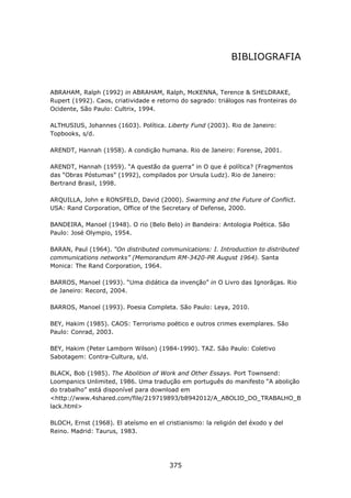 BIBLIOGRAFIA


ABRAHAM, Ralph (1992) in ABRAHAM, Ralph, McKENNA, Terence & SHELDRAKE,
Rupert (1992). Caos, criatividade e retorno do sagrado: triálogos nas fronteiras do
Ocidente, São Paulo: Cultrix, 1994.

ALTHUSIUS, Johannes (1603). Política. Liberty Fund (2003). Rio de Janeiro:
Topbooks, s/d.

ARENDT, Hannah (1958). A condição humana. Rio de Janeiro: Forense, 2001.

ARENDT, Hannah (1959). “A questão da guerra” in O que é política? (Fragmentos
das “Obras Póstumas” (1992), compilados por Ursula Ludz). Rio de Janeiro:
Bertrand Brasil, 1998.

ARQUILLA, John e RONSFELD, David (2000). Swarming and the Future of Conflict.
USA: Rand Corporation, Office of the Secretary of Defense, 2000.

BANDEIRA, Manoel (1948). O rio (Belo Belo) in Bandeira: Antologia Poética. São
Paulo: José Olympio, 1954.

BARAN, Paul (1964). “On distributed communications: I. Introduction to distributed
communications networks” (Memorandum RM-3420-PR August 1964). Santa
Monica: The Rand Corporation, 1964.

BARROS, Manoel (1993). “Uma didática da invenção” in O Livro das Ignorãças. Rio
de Janeiro: Record, 2004.

BARROS, Manoel (1993). Poesia Completa. São Paulo: Leya, 2010.

BEY, Hakim (1985). CAOS: Terrorismo poético e outros crimes exemplares. São
Paulo: Conrad, 2003.

BEY, Hakim (Peter Lamborn Wilson) (1984-1990). TAZ. São Paulo: Coletivo
Sabotagem: Contra-Cultura, s/d.

BLACK, Bob (1985). The Abolition of Work and Other Essays. Port Townsend:
Loompanics Unlimited, 1986. Uma tradução em português do manifesto “A abolição
do trabalho” está disponível para download em
<http://www.4shared.com/file/219719893/b8942012/A_ABOLIO_DO_TRABALHO_B
lack.html>

BLOCH, Ernst (1968). El ateísmo en el cristianismo: la religión del éxodo y del
Reino. Madrid: Taurus, 1983.




                                        375
 