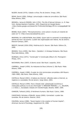 BLOOM, Harold (1975). Cabala e crítica. Rio de Janeiro: Imago, 1991.

BOHM, David (1996). Diálogo: comunicação e redes de convivência. São Paulo:
Palas Athena, 2005.

BOSWELL, James & CROKER, John (1791). The life of Samuel Johnson, LL. D. New
York: George Dearborn Publisher, 1833. Disponível em Google Books:
<http://books.google.com/books?id=TmShu9cK3IUC&pg=PP1#v=onepage&q&f=fal
se>

BRABO, Paulo (2007). “Microsalvamentos: como salvar o mundo um instante de
cada vez” in <http://www.baciadasalmas.com>

BRAFMAN, Ori e BECKSTROM, Rod (2006): Quem está no comando? A estratégia da
estrela-do-mar e da aranha: o poder das organizações sem líderes. Rio de Janeiro:
Elsevier-Campus, 2007.

BRECHT, Bertold (1926-1956). Histórias do Sr. Keuner. São Paulo: Editora 34,
2006.

BROOKS, Terry (1999). Star Wars – Episódio I: A Ameaça Fantasma. São Paulo:
Meia Sete Editora, 1999.

BUARQUE, Chico (1971). “Construção” in Construção (Álbum LP). Phonogram-
Philips, 1971.

BUCHANAN, Marc (2007). O átomo social. São Paulo: Leopardo, 2010.

CAMPBELL, Joseph (1959): As máscaras de Deus (Volume I). São Paulo: Palas
Athena, 1998.

CAMPBELL, Joseph (1988). O poder do mito (entrevistas concedidas a Bill Moyers:
1985-1986). São Paulo: Palas Athena, 1990.

CASTELLS, Manoel (2001). A Galáxia da Internet: reflexões sobre a Internet, os
negócios e a sociedade. Rio de Janeiro: Jorge Zahar, 2003.

CASTELLS, Manuel (1999). Para o Estado-rede: globalização econômica e
instituições políticas na era da informação” in BRESSER PEREIRA, L. C., WILHEIM,
J. e SOLA, L. Sociedade e Estado em transformação. Brasília: ENAP, 1999.

CHARDIN, Teilhard (1955). O fenômeno humano. São Paulo: Cultrix, 1989.

CHRISTAKIS, Nicholas e FOWLER, James (2009): Connected: o poder das
conexões. Rio de Janeiro: Elsevier, 2010.

COLEMAN, James (1988). “Social Capital in the creation of Human Capital”,
American Journal of Sociology, Supplement 94, 1998.


                                       376
 