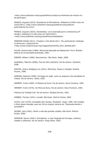 <http://www.slideshare.net/augustodefranco/redes-so-ambientes-de-interao-no-
de-participao>

FRANCO, Augusto (2010). Buscadores & Polinizadores. Slideshare [2.865 views em
23/01/2011] <http://www.slideshare.net/augustodefranco/buscadores-
polinizadores-4a-verso>

FRANCO, Augusto (2010). Desobedeça: uma inspiração para o netweaving (2ª
Versão). Slideshare [5.168 views em 30/01/2011]
<http://www.slideshare.net/augustodefranco/desobedea>

FREEDOM HOUSE (2011). Freedom in the World 2011: The authoritarian challenge
to democracy. Disponível em
<http://www.freedomhouse.org/images/File/fiw/FIW_2011_Booklet.pdf>

FULLER, Buckminster (1968). Manual de Operação da Espaçonave Terra. Brasília:
Editora da Universidade de Brasília, 1983

GIBSON, William (1984). Neuromancer. São Paulo: Aleph, 2008.

GLADWELL, Malcolm (2008). Fora de série (Outliers). Rio de Janeiro: Sextante,
2008.

GOETHE, Johann Wolfgang von (1811). Memórias: Poesia e Verdade. Brasília:
Hucitec, 1986.

GORDON, Deborah (1999). Formigas em ação: como se organiza uma sociedade de
insetos. Rio de Janeiro: Zahar, 2002.

HERBERT, Frank (1969). O Messias de Duna. Rio de Janeiro: Nova Fronteira, 1985.

HERBERT, Frank (1976). Os filhos de Duna. Rio de Janeiro: Nova Fronteira, 1985.

Histórias da Tradição Sufi. Rio de Janeiro: Edições Dervish, 1993.

HOBBES, Thomas (1651). Leviatã. São Paulo: Martins Fontes, 2003.

ILLICH, Ivan (1970). Sociedade sem escolas. Petrópolis: Vozes, 1985. (Na verdade
o título dessa tradução, para ser fiel ao original, deveria ser “Desescolarizando a
sociedade”)

JACOBS, Jane (1961). Morte e vida das grandes cidades. São Paulo: Martins
Fontes, 2000.

JOHNSON, Steven (2001). Emergência: a vida integrada de formigas, cérebros,
cidades e softwares. Rio de Janeiro: Jorge Zahar, 2003.




                                        378
 