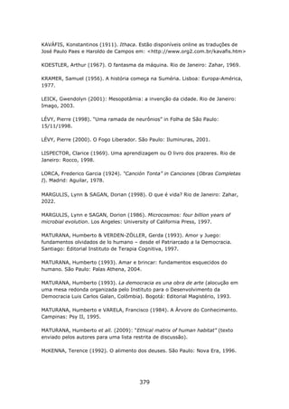 KAVÁFIS, Konstantinos (1911). Ithaca. Estão disponíveis online as traduções de
José Paulo Paes e Haroldo de Campos em: <http://www.org2.com.br/kavafis.htm>

KOESTLER, Arthur (1967). O fantasma da máquina. Rio de Janeiro: Zahar, 1969.

KRAMER, Samuel (1956). A história começa na Suméria. Lisboa: Europa-América,
1977.

LEICK, Gwendolyn (2001): Mesopotâmia: a invenção da cidade. Rio de Janeiro:
Imago, 2003.

LÉVY, Pierre (1998). “Uma ramada de neurônios” in Folha de São Paulo:
15/11/1998.

LÉVY, Pierre (2000). O Fogo Liberador. São Paulo: Iluminuras, 2001.

LISPECTOR, Clarice (1969). Uma aprendizagem ou O livro dos prazeres. Rio de
Janeiro: Rocco, 1998.

LORCA, Frederico Garcia (1924). “Canción Tonta” in Canciones (Obras Completas
I). Madrid: Aguilar, 1978.

MARGULIS, Lynn & SAGAN, Dorian (1998). O que é vida? Rio de Janeiro: Zahar,
2022.

MARGULIS, Lynn e SAGAN, Dorion (1986). Microcosmos: four billion years of
microbial evolution. Los Angeles: University of California Press, 1997.

MATURANA, Humberto & VERDEN-ZÖLLER, Gerda (1993). Amor y Juego:
fundamentos olvidados de lo humano – desde el Patriarcado a la Democracia.
Santiago: Editorial Instituto de Terapia Cognitiva, 1997.

MATURANA, Humberto (1993). Amar e brincar: fundamentos esquecidos do
humano. São Paulo: Palas Athena, 2004.

MATURANA, Humberto (1993). La democracia es una obra de arte (alocução em
uma mesa redonda organizada pelo Instituto para o Desenvolvimento da
Democracia Luis Carlos Galan, Colômbia). Bogotá: Editorial Magistério, 1993.

MATURANA, Humberto e VARELA, Francisco (1984). A Árvore do Conhecimento.
Campinas: Psy II, 1995.

MATURANA, Humberto et all. (2009): “Ethical matrix of human habitat” (texto
enviado pelos autores para uma lista restrita de discussão).

McKENNA, Terence (1992). O alimento dos deuses. São Paulo: Nova Era, 1996.




                                      379
 