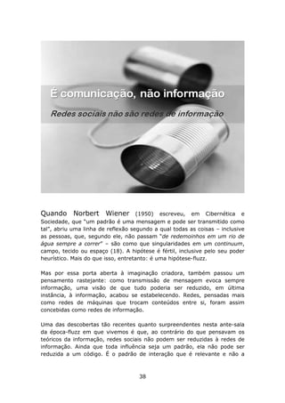 Quando Norbert Wiener               (1950) escreveu, em Cibernética e
Sociedade, que “um padrão é uma mensagem e pode ser transmitido como
tal”, abriu uma linha de reflexão segundo a qual todas as coisas – inclusive
as pessoas, que, segundo ele, não passam “de redemoinhos em um rio de
água sempre a correr” – são como que singularidades em um continuum,
campo, tecido ou espaço (18). A hipótese é fértil, inclusive pelo seu poder
heurístico. Mais do que isso, entretanto: é uma hipótese-fluzz.

Mas por essa porta aberta à imaginação criadora, também passou um
pensamento rastejante: como transmissão de mensagem evoca sempre
informação, uma visão de que tudo poderia ser reduzido, em última
instância, à informação, acabou se estabelecendo. Redes, pensadas mais
como redes de máquinas que trocam conteúdos entre si, foram assim
concebidas como redes de informação.

Uma das descobertas tão recentes quanto surpreendentes nesta ante-sala
da época-fluzz em que vivemos é que, ao contrário do que pensavam os
teóricos da informação, redes sociais não podem ser reduzidas à redes de
informação. Ainda que toda influência seja um padrão, ela não pode ser
reduzida a um código. É o padrão de interação que é relevante e não a



                                    38
 