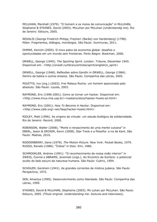 MCLUHAN, Marshall (1979). “O homem e os meios de comunicação” in McLUHAN,
Stephanie & STAINES, David (2003). McLuhan por McLuhan (Understandig me). Rio
de Janeiro: Ediouro, 2005.

NOVALIS (George Friedrich Philipp, Freyherr (Barão) von Hardenberg) (1798).
Pólen. Fragmentos, diálogos, monólogos. São Paulo: Iluminuras, 2011.

OHMAE, Kenichi (2005). O novo palco da economia global: desafios e
oportunidades em um mundo sem fronteiras. Porto Alegre: Bookman, 2006.

ORWELL, George (1945). The Sporting Spirit. London: Tribune, December 1945.
Disponível em: <http://orwell.ru/library/articles/spirit/english/e_spirit>

ORWELL, George (1948). Reflexões sobre Gandhi in ORWELL, George (1984).
Dentro da baleia e outros ensaios. São Paulo: Companhia das Letras, 2005.

POLETTO, Ivo (org.) (2003). Frei Mateus Rocha: um homem apaixonado pelo
absoluto. São Paulo: Loyola, 2003.

RAYMOND, Eric (1996-2001). Como se tornar um hacker. Disponível em:
<http://www.linux.ime.usp.br/~rcaetano/docs/hacker-howto-pt.html>

RAYMOND, Eric (2001). How To Become A Hacker. Disponível em:
<http://www.catb.org/~esr/faqs/hacker-howto.html>

RIDLEY, Matt (1996). As origens da virtude: um estudo biológico da solidariedade.
Rio de Janeiro: Record, 2000.

ROBINSON, Walter (2008). “Morte e renascimento de uma mente vulcana” in
EBERL, Jason & DECKER, Kevin (2008). Star Treck e a filosofia: a ira de Kant. São
Paulo: Madras, 2010.

RODDENBERRY, Gene (1979). The Motion Picture. New York: Pocket Books, 1979.
RUSSO, Renato (1986). “Índios” in Dois: Emi, 1986.

SCHMOOKLER, Andrew (1991): “O reconhecimento de nossa cisão interior” in
ZWEIG, Connie e ABRAMS, Jeremiah (orgs.). Ao Encontro da Sombra: o potencial
oculto do lado escuro da natureza humana. São Paulo: Cultrix, 1994.

SCHOLEM, Gershom (1941). As grandes correntes da mística judaica. São Paulo:
Perspectiva, 1972.

SEN, Amartya (1999). Desenvolvimento como liberdade. São Paulo: Companhia das
Letras, 1999.

STAINES, David & McLUHAN, Stephanie (2003). Mc Luhan por McLuhan. São Paulo:
Ediouro, 2005. (Título original: Understanding me: lectures and interviews).




                                       380
 