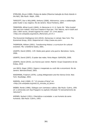 STERLING, Bruce (1988). Piratas de dados [Péssima tradução do título Islands in
the Net]. São Paulo: Aleph, 1990.

TAPSCOTT, Don e WILLIAMS, Anthony (2006). Wikinomics: como a colaboração
pode mudar o seu negócio. Rio de Janeiro: Nova Fronteira, 2007.

TENNYSON, Alfred (Lord) (1849). In Memorian A. H. H. Canto 56: “Who trusted
God was love indeed / And love Creation's final law / Tho' Nature, red in tooth and
claw / With ravine, shriek'd against his creed”. Cf. o link abaixo:
<http://en.wikipedia.org/wiki/In_Memoriam_A.H.H.>

The Economist Intelligence Unit (2010). Democracy in retreat. New York: The
Economist Group, 2010. Disponível em <http://www.eiu.com>

THOMPSON, William (2001). Transforming History: a curriculum for cultural
evolution. Ma: Lindisfarne books, 2001.

UGARTE, David (2004). 11M. Redes para ganar uma guerra. Barcelona: Icaria,
2006.

UGARTE, David (2007). O poder das redes. Porto Alegre: EdiPUCRS, 2008.

UGARTE, David (2010). Los futuros que vienen. Madrid: Grupo Cooperativo de las
Índias, 2010

von OECH, Roger (2001). Espere o inesperado ou você não o encontrará. Rio de
Janeiro: Bertrand Brasil, 2003.

WAISMANN, Friedrich (1979). Ludwig Wittgenstein and the Vienna Circle. New
York: Routledge, 2003.

WARHOL, Andi (1968). Cf. “15 minutes of fame” em
<http://en.wikipedia.org/wiki/15_minutes_of_fame>

WEBER, Renée (1986). Diálogos com cientistas e sábios. São Paulo: Cultrix, 1991
[cf. a entrevista com Ilya Prigogine no capítulo intitulado “O reencantamento da
natureza”].

WIENER, Norbert (1951). Cibernética e sociedade: o uso humano de seres
humanos. São Paulo: Cultrix, 1993.




                                        381
 