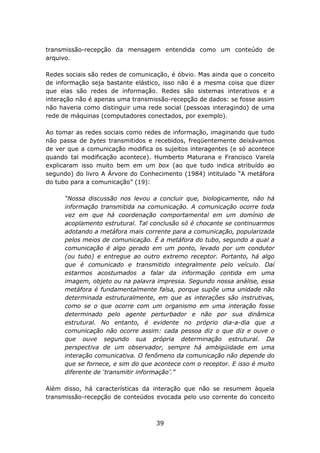 transmissão-recepção da mensagem entendida como um conteúdo de
arquivo.

Redes sociais são redes de comunicação, é óbvio. Mas ainda que o conceito
de informação seja bastante elástico, isso não é a mesma coisa que dizer
que elas são redes de informação. Redes são sistemas interativos e a
interação não é apenas uma transmissão-recepção de dados: se fosse assim
não haveria como distinguir uma rede social (pessoas interagindo) de uma
rede de máquinas (computadores conectados, por exemplo).

Ao tomar as redes sociais como redes de informação, imaginando que tudo
não passa de bytes transmitidos e recebidos, freqüentemente deixávamos
de ver que a comunicação modifica os sujeitos interagentes (e só acontece
quando tal modificação acontece). Humberto Maturana e Francisco Varela
explicaram isso muito bem em um box (ao que tudo indica atribuído ao
segundo) do livro A Árvore do Conhecimento (1984) intitulado “A metáfora
do tubo para a comunicação” (19):

      “Nossa discussão nos levou a concluir que, biologicamente, não há
      informação transmitida na comunicação. A comunicação ocorre toda
      vez em que há coordenação comportamental em um domínio de
      acoplamento estrutural. Tal conclusão só é chocante se continuarmos
      adotando a metáfora mais corrente para a comunicação, popularizada
      pelos meios de comunicação. É a metáfora do tubo, segundo a qual a
      comunicação é algo gerado em um ponto, levado por um condutor
      (ou tubo) e entregue ao outro extremo receptor. Portanto, há algo
      que é comunicado e transmitido integralmente pelo veículo. Daí
      estarmos acostumados a falar da informação contida em uma
      imagem, objeto ou na palavra impressa. Segundo nossa análise, essa
      metáfora é fundamentalmente falsa, porque supõe uma unidade não
      determinada estruturalmente, em que as interações são instrutivas,
      como se o que ocorre com um organismo em uma interação fosse
      determinado pelo agente perturbador e não por sua dinâmica
      estrutural. No entanto, é evidente no próprio dia-a-dia que a
      comunicação não ocorre assim: cada pessoa diz o que diz e ouve o
      que ouve segundo sua própria determinação estrutural. Da
      perspectiva de um observador, sempre há ambigüidade em uma
      interação comunicativa. O fenômeno da comunicação não depende do
      que se fornece, e sim do que acontece com o receptor. E isso é muito
      diferente de ‘transmitir informação’.”

Além disso, há características da interação que não se resumem àquela
transmissão-recepção de conteúdos evocada pelo uso corrente do conceito



                                   39
 