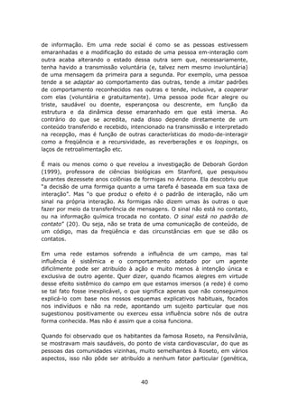 de informação. Em uma rede social é como se as pessoas estivessem
emaranhadas e a modificação do estado de uma pessoa em-interação com
outra acaba alterando o estado dessa outra sem que, necessariamente,
tenha havido a transmissão voluntária (e, talvez nem mesmo involuntária)
de uma mensagem da primeira para a segunda. Por exemplo, uma pessoa
tende a se adaptar ao comportamento das outras, tende a imitar padrões
de comportamento reconhecidos nas outras e tende, inclusive, a cooperar
com elas (voluntária e gratuitamente). Uma pessoa pode ficar alegre ou
triste, saudável ou doente, esperançosa ou descrente, em função da
estrutura e da dinâmica desse emaranhado em que está imersa. Ao
contrário do que se acredita, nada disso depende diretamente de um
conteúdo transferido e recebido, intencionado na transmissão e interpretado
na recepção, mas é função de outras características do modo-de-interagir
como a freqüência e a recursividade, as reverberações e os loopings, os
laços de retroalimentação etc.

É mais ou menos como o que revelou a investigação de Deborah Gordon
(1999), professora de ciências biológicas em Stanford, que pesquisou
durantes dezessete anos colônias de formigas no Arizona. Ela descobriu que
“a decisão de uma formiga quanto a uma tarefa é baseada em sua taxa de
interação”. Mas “o que produz o efeito é o padrão de interação, não um
sinal na própria interação. As formigas não dizem umas às outras o que
fazer por meio da transferência de mensagens. O sinal não está no contato,
ou na informação química trocada no contato. O sinal está no padrão de
contato” (20). Ou seja, não se trata de uma comunicação de conteúdo, de
um código, mas da freqüência e das circunstâncias em que se dão os
contatos.

Em uma rede estamos sofrendo a influência de um campo, mas tal
influência é sistêmica e o comportamento adotado por um agente
dificilmente pode ser atribuído à ação e muito menos à intenção única e
exclusiva de outro agente. Quer dizer, quando ficamos alegres em virtude
desse efeito sistêmico do campo em que estamos imersos (a rede) é como
se tal fato fosse inexplicável, o que significa apenas que não conseguimos
explicá-lo com base nos nossos esquemas explicativos habituais, focados
nos indivíduos e não na rede, apontando um sujeito particular que nos
sugestionou positivamente ou exerceu essa influência sobre nós de outra
forma conhecida. Mas não é assim que a coisa funciona.

Quando foi observado que os habitantes da famosa Roseto, na Pensilvânia,
se mostravam mais saudáveis, do ponto de vista cardiovascular, do que as
pessoas das comunidades vizinhas, muito semelhantes à Roseto, em vários
aspectos, isso não pôde ser atribuído a nenhum fator particular (genética,



                                    40
 