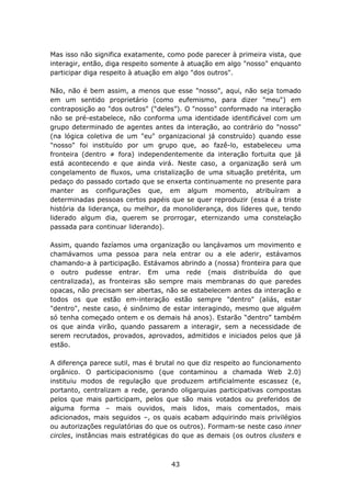 Mas isso não significa exatamente, como pode parecer à primeira vista, que
interagir, então, diga respeito somente à atuação em algo "nosso" enquanto
participar diga respeito à atuação em algo "dos outros".

Não, não é bem assim, a menos que esse "nosso", aqui, não seja tomado
em um sentido proprietário (como eufemismo, para dizer "meu") em
contraposição ao "dos outros" (“deles”). O "nosso" conformado na interação
não se pré-estabelece, não conforma uma identidade identificável com um
grupo determinado de agentes antes da interação, ao contrário do "nosso"
(na lógica coletiva de um "eu" organizacional já construído) quando esse
"nosso" foi instituído por um grupo que, ao fazê-lo, estabeleceu uma
fronteira (dentro ≠ fora) independentemente da interação fortuita que já
está acontecendo e que ainda virá. Neste caso, a organização será um
congelamento de fluxos, uma cristalização de uma situação pretérita, um
pedaço do passado cortado que se enxerta continuamente no presente para
manter as configurações que, em algum momento, atribuíram a
determinadas pessoas certos papéis que se quer reproduzir (essa é a triste
história da liderança, ou melhor, da monoliderança, dos líderes que, tendo
liderado algum dia, querem se prorrogar, eternizando uma constelação
passada para continuar liderando).

Assim, quando fazíamos uma organização ou lançávamos um movimento e
chamávamos uma pessoa para nela entrar ou a ele aderir, estávamos
chamando-a à participação. Estávamos abrindo a (nossa) fronteira para que
o outro pudesse entrar. Em uma rede (mais distribuída do que
centralizada), as fronteiras são sempre mais membranas do que paredes
opacas, não precisam ser abertas, não se estabelecem antes da interação e
todos os que estão em-interação estão sempre "dentro" (aliás, estar
"dentro", neste caso, é sinônimo de estar interagindo, mesmo que alguém
só tenha começado ontem e os demais há anos). Estarão “dentro” também
os que ainda virão, quando passarem a interagir, sem a necessidade de
serem recrutados, provados, aprovados, admitidos e iniciados pelos que já
estão.

A diferença parece sutil, mas é brutal no que diz respeito ao funcionamento
orgânico. O participacionismo (que contaminou a chamada Web 2.0)
instituiu modos de regulação que produzem artificialmente escassez (e,
portanto, centralizam a rede, gerando oligarquias participativas compostas
pelos que mais participam, pelos que são mais votados ou preferidos de
alguma forma – mais ouvidos, mais lidos, mais comentados, mais
adicionados, mais seguidos –, os quais acabam adquirindo mais privilégios
ou autorizações regulatórias do que os outros). Formam-se neste caso inner
circles, instâncias mais estratégicas do que as demais (os outros clusters e



                                    43
 
