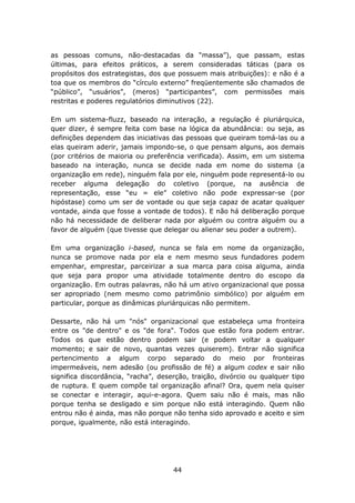 as pessoas comuns, não-destacadas da “massa”), que passam, estas
últimas, para efeitos práticos, a serem consideradas táticas (para os
propósitos dos estrategistas, dos que possuem mais atribuições): e não é a
toa que os membros do “círculo externo” freqüentemente são chamados de
“público”, “usuários”, (meros) “participantes”, com permissões mais
restritas e poderes regulatórios diminutivos (22).

Em um sistema-fluzz, baseado na interação, a regulação é pluriárquica,
quer dizer, é sempre feita com base na lógica da abundância: ou seja, as
definições dependem das iniciativas das pessoas que queiram tomá-las ou a
elas queiram aderir, jamais impondo-se, o que pensam alguns, aos demais
(por critérios de maioria ou preferência verificada). Assim, em um sistema
baseado na interação, nunca se decide nada em nome do sistema (a
organização em rede), ninguém fala por ele, ninguém pode representá-lo ou
receber alguma delegação do coletivo (porque, na ausência de
representação, esse “eu = ele” coletivo não pode expressar-se (por
hipóstase) como um ser de vontade ou que seja capaz de acatar qualquer
vontade, ainda que fosse a vontade de todos). E não há deliberação porque
não há necessidade de deliberar nada por alguém ou contra alguém ou a
favor de alguém (que tivesse que delegar ou alienar seu poder a outrem).

Em uma organização i-based, nunca se fala em nome da organização,
nunca se promove nada por ela e nem mesmo seus fundadores podem
empenhar, emprestar, parceirizar a sua marca para coisa alguma, ainda
que seja para propor uma atividade totalmente dentro do escopo da
organização. Em outras palavras, não há um ativo organizacional que possa
ser apropriado (nem mesmo como patrimônio simbólico) por alguém em
particular, porque as dinâmicas pluriárquicas não permitem.

Dessarte, não há um "nós" organizacional que estabeleça uma fronteira
entre os "de dentro" e os "de fora". Todos que estão fora podem entrar.
Todos os que estão dentro podem sair (e podem voltar a qualquer
momento; e sair de novo, quantas vezes quiserem). Entrar não significa
pertencimento a algum corpo separado do meio por fronteiras
impermeáveis, nem adesão (ou profissão de fé) a algum codex e sair não
significa discordância, “racha”, deserção, traição, divórcio ou qualquer tipo
de ruptura. E quem compõe tal organização afinal? Ora, quem nela quiser
se conectar e interagir, aqui-e-agora. Quem saiu não é mais, mas não
porque tenha se desligado e sim porque não está interagindo. Quem não
entrou não é ainda, mas não porque não tenha sido aprovado e aceito e sim
porque, igualmente, não está interagindo.




                                     44
 