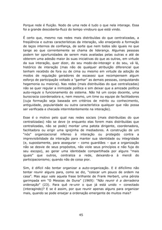 Porque rede é fluição. Nodo de uma rede é tudo o que nela interage. Essa
foi a grande descoberta-fluzz do tempo vindouro que está vindo.

É certo que, mesmo nas redes mais distribuídas do que centralizadas, a
freqüência e outras características da interação, vão ensejando a formação
de laços internos de confiança, de sorte que nem todos são iguais no que
tange ao que correntemente se chama de liderança. Algumas pessoas
podem ter oportunidades de serem mais avaliadas pelas outras e até de
obterem uma adesão maior às suas iniciativas do que as outras, em virtude
da sua interação, quer dizer, do seu modo-de-interagir e do seu, vá lá,
histórico de interação (mas não de qualquer atribuição diferencial que
tenham recebido de fora ou de cima ou mesmo em virtude da adoção de
modos de regulação geradores de escassez que recompensem algum
esforço de participação voltado a "ganhar" as demais pessoas, conquistando
hegemonia ou maioria). Nas redes (mais distribuídas do que centralizadas)
não se quer regular a inimizade política e sim deixar que a amizade política
auto-regule o funcionamento do sistema. Não há um corpo docente, uma
burocracia coordenadora e, nem mesmo, um time ou equipe de facilitadores
(cuja formação seja baseada em critérios de mérito ou conhecimento,
antiguidade, popularidade ou outra característica qualquer que não possa
ser verificada e checada intermitentemente na interação).

Esse é o motivo pelo qual nas redes sociais (mais distribuídas do que
centralizadas) não se deve (e enquanto elas forem mais distribuídas que
centralizadas, não se pode) montar uma patota dirigente, coordenadora,
facilitadora ou erigir uma igrejinha de mediadores. A construção de um
“nós” organizacional infenso à interação ou protegido contra a
imprevisibilidade da interação para manter sua identidade ou integridade
(e, supostamente, para assegurar – como guardiães – que a organização
não se desvie de seus propósitos, não viole seus princípios e não fuja do
seu escopo), ao gerar uma identidade compartilhada por alguns “mais
iguais” que outros, centraliza a rede, deixando-a à mercê do
participacionismo; quando não de coisa pior.

Sim, é difícil não tentar organizar a auto-organização. E é dificílimo não
tentar reunir alguns para, como se diz, “colocar um pouco de ordem na
casa”. Mas aqui vale aquela frase brilhante de Frank Herbert, uma pérola
garimpada em “O Messias de Duna” (1969): “Não reunir é a derradeira
ordenação” (23). Para quê re-unir o que já está unido = conectado
(interagindo)? E se é assim, por que reunir apenas alguns para organizar
mais, quando se pode ensejar a ordenação emergente de muitos mais?




                                    45
 