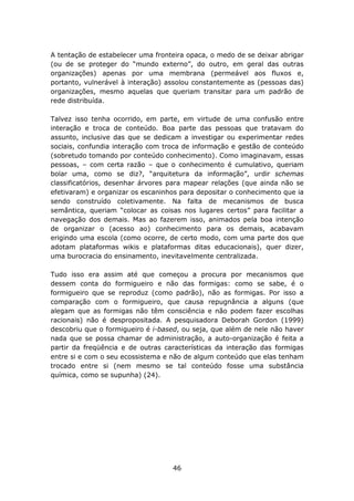 A tentação de estabelecer uma fronteira opaca, o medo de se deixar abrigar
(ou de se proteger do “mundo externo”, do outro, em geral das outras
organizações) apenas por uma membrana (permeável aos fluxos e,
portanto, vulnerável à interação) assolou constantemente as (pessoas das)
organizações, mesmo aquelas que queriam transitar para um padrão de
rede distribuída.

Talvez isso tenha ocorrido, em parte, em virtude de uma confusão entre
interação e troca de conteúdo. Boa parte das pessoas que tratavam do
assunto, inclusive das que se dedicam a investigar ou experimentar redes
sociais, confundia interação com troca de informação e gestão de conteúdo
(sobretudo tomando por conteúdo conhecimento). Como imaginavam, essas
pessoas, – com certa razão – que o conhecimento é cumulativo, queriam
bolar uma, como se diz?, “arquitetura da informação”, urdir schemas
classificatórios, desenhar árvores para mapear relações (que ainda não se
efetivaram) e organizar os escaninhos para depositar o conhecimento que ia
sendo construído coletivamente. Na falta de mecanismos de busca
semântica, queriam “colocar as coisas nos lugares certos” para facilitar a
navegação dos demais. Mas ao fazerem isso, animados pela boa intenção
de organizar o (acesso ao) conhecimento para os demais, acabavam
erigindo uma escola (como ocorre, de certo modo, com uma parte dos que
adotam plataformas wikis e plataformas ditas educacionais), quer dizer,
uma burocracia do ensinamento, inevitavelmente centralizada.

Tudo isso era assim até que começou a procura por mecanismos que
dessem conta do formigueiro e não das formigas: como se sabe, é o
formigueiro que se reproduz (como padrão), não as formigas. Por isso a
comparação com o formigueiro, que causa repugnância a alguns (que
alegam que as formigas não têm consciência e não podem fazer escolhas
racionais) não é despropositada. A pesquisadora Deborah Gordon (1999)
descobriu que o formigueiro é i-based, ou seja, que além de nele não haver
nada que se possa chamar de administração, a auto-organização é feita a
partir da freqüência e de outras características da interação das formigas
entre si e com o seu ecossistema e não de algum conteúdo que elas tenham
trocado entre si (nem mesmo se tal conteúdo fosse uma substância
química, como se supunha) (24).




                                   46
 