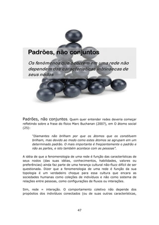 Padrões, não conjuntos.          Quem quer entender redes deveria começar
refletindo sobre a frase do físico Marc Buchanan (2007), em O átomo social
(25):

      “Diamantes não brilham por que os átomos que os constituem
      brilham, mas devido ao modo como estes átomos se agrupam em um
      determinado padrão. O mais importante é freqüentemente o padrão e
      não as partes, e isto também acontece com as pessoas”.

A idéia de que a fenomenologia de uma rede é função das características de
seus nodos (das suas idéias, conhecimentos, habilidades, valores ou
preferências) ainda faz parte de uma herança cultural não-fluzz difícil de ser
questionada. Dizer que a fenomenologia de uma rede é função da sua
topologia é um verdadeiro choque para essa cultura que encara as
sociedades humanas como coleções de indivíduos e não como sistema de
relações entre pessoas, como configurações de fluxos ou interações.

Sim, rede = interação. O comportamento coletivo não depende dos
propósitos dos indivíduos conectados (ou de suas outras características,




                                     47
 
