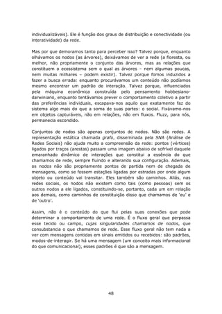 individualizáveis). Ele é função dos graus de distribuição e conectividade (ou
interatividade) da rede.

Mas por que demoramos tanto para perceber isso? Talvez porque, enquanto
olhávamos os nodos (as árvores), deixávamos de ver a rede (a floresta, ou
melhor, não propriamente o conjunto das árvores, mas as relações que
constituem o ecossistema sem o qual as árvores – nem algumas poucas,
nem muitas milhares – podem existir). Talvez porque fomos induzidos a
fazer a busca errada: enquanto procurávamos um conteúdo não podíamos
mesmo encontrar um padrão de interação. Talvez porque, influenciados
pela máquina econômica construída pelo pensamento hobbesiano-
darwiniano, enquanto tentávamos prever o comportamento coletivo a partir
das preferências individuais, escapava-nos aquilo que exatamente faz do
sistema algo mais do que a soma de suas partes: o social. Fixávamo-nos
em objetos capturáveis, não em relações, não em fluxos. Fluzz, para nós,
permanecia escondido.

Conjuntos de nodos são apenas conjuntos de nodos. Não são redes. A
representação estática chamada grafo, disseminada pela SNA (Análise de
Redes Sociais) não ajuda muito a compreensão da rede: pontos (vértices)
ligados por traços (arestas) passam uma imagem abaixo de sofrível daquele
emaranhado dinâmico de interações que constitui a essência do que
chamamos de rede, sempre fluindo e alterando sua configuração. Ademais,
os nodos não são propriamente pontos de partida nem de chegada de
mensagens, como se fossem estações ligadas por estradas por onde algum
objeto ou conteúdo vai transitar. Eles também são caminhos. Aliás, nas
redes sociais, os nodos não existem como tais (como pessoas) sem os
outros nodos a ele ligados, constituindo-se, portanto, cada um em relação
aos demais, como caminhos de constituição disso que chamamos de ‘eu’ e
de ‘outro’.

Assim, não é o conteúdo do que flui pelas suas conexões que pode
determinar o comportamento de uma rede. É o fluxo geral que perpassa
esse tecido ou campo, cujas singularidades chamamos de nodos, que
consubstancia o que chamamos de rede. Esse fluxo geral não tem nada a
ver com mensagens contidas em sinais emitidos ou recebidos: são padrões,
modos-de-interagir. Se há uma mensagem (um conceito mais informacional
do que comunicacional), esses padrões é que são a mensagem.




                                     48
 